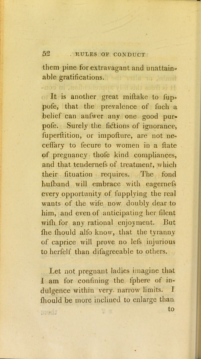 I them pine for extravagant and unattain- able gratifications. ** i * * ' • « » It is another great miftake to fup- pofe, that the prevalence of fuch a belief can anfwer any one good pur- pofe. Surely the fictions of ignorance, fuperftition, or impoflure, are not ne- ceffary to fecure to women in a flate of pregnancy thofe kind compliances, and that tendernefs of treatment, which their fituation requires. The fond hufband will embrace with eagernefs every opportunity of fupplying the real wants of the wife now doubly dear to him, and even of anticipating her filent wifh for any rational enjoyment. But fhe fliould alfo know, that the tyranny of caprice will prove no lefs injurious to herfelf than difagreeable to others. Let not pregnant ladies imagine that I am for confining the fphere of in- dulgence within very, narrow limits. I fhould be more inclined to enlarge than to I