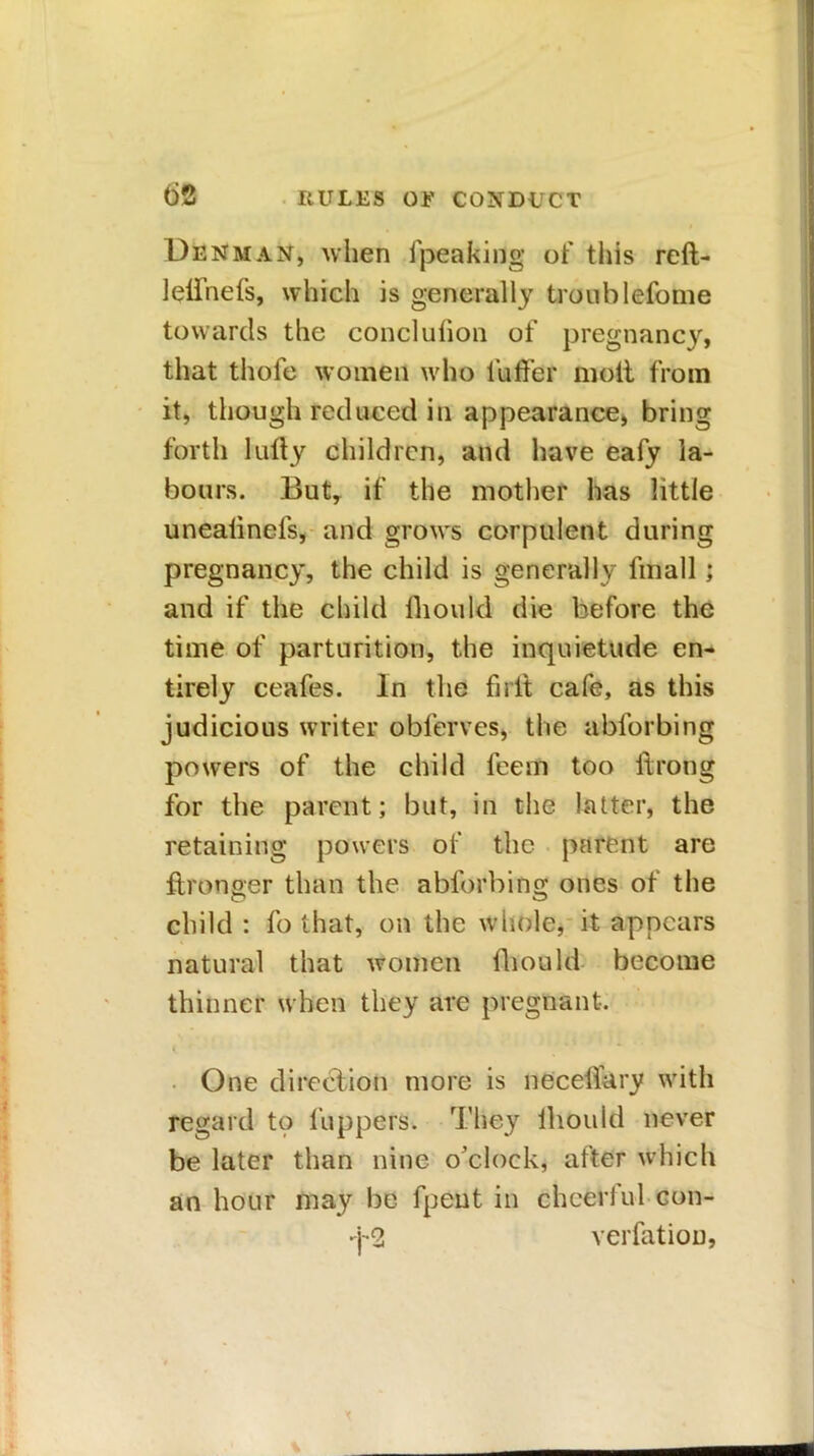 Denman, when fpeakiflg of this reft- lelfnefs, which is generally trooblefome towards the conclulion of pregnancy, that thofe women who l’uffer molt from it, though reduced in appearance, bring forth luity children, and have eafy la- bours. But, if the mother has little uneatinels, and grows corpulent during pregnancy, the child is generally fmall; and if the child fliould die before the time of parturition, the inquietude en- tirely ceafes. In the fnlt cafe, as this judicious writer obferves, the ablbrbing powers of the child feem too itrong for the parent; but, in the latter, the retaining powers of the parent are ftronger than the abforbing ones of the child : fo that, on the whole, it appears natural that women fliould become thinner when they are pregnant. i * One direction more is necellary with regard to l’uppers. They thou Id never be later than nine o’clock, after which an hour may be fpeut in cheerful con- j-2 verfation,
