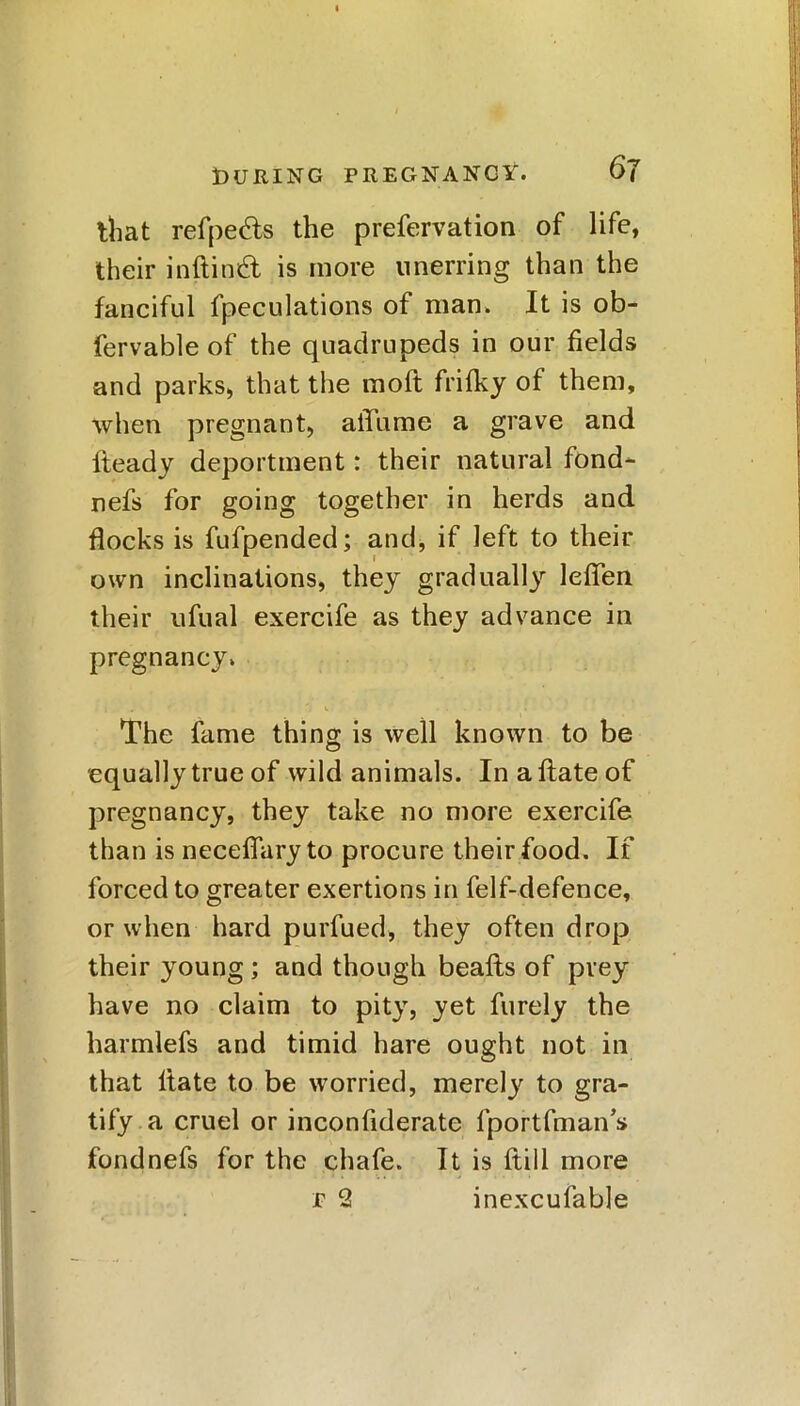 that refpe&s the prefervation of life, their inftindl is more unerring than the fanciful fpeculations of man. It is ob- fervable of the quadrupeds in our fields and parks, that the raoft frifky of them, when pregnant, aiTume a grave and fteady deportment: their natural fond- nefs for going together in herds and flocks is fufpended; and, if left to their own inclinations, they gradually leffen their ufual exercife as they advance in pregnancy. The fame thing is well known to be equally true of wild animals. In a Hate of pregnancy, they take no more exercife than is neceffary to procure their food. If forced to greater exertions in felf-defence, or when hard purfued, they often drop their young; and though beafts of prey have no claim to pity, yet furely the harmless and timid hare ought not in that Hate to be worried, merely to gra- tify a cruel or inconfiderate fportfmans fondnefs for the chafe. It is Hill more r 2 inexcufable