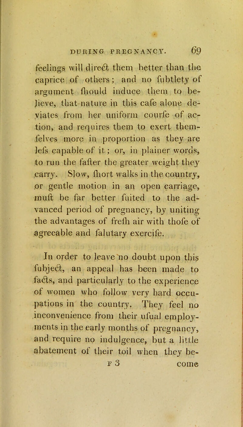 feelings will djre6t them better than the caprice of others; and no fubtlety of argument fhould induce them to be- lieve, that nature in this cafe alone de- viates from her uniform courfe of ac- tion, and requires them to exert them- felves more in proportion as they are lefs capable of it; or, in plainer words, to run the fatter the greater weight they carry. Slow, fhort walks in the country, or gentle motion in an open carriage, mutt be far better fuited to the ad- vanced period of pregnancy, by uniting the advantages of frefh air with thofe of agreeable and falutary exercife. In order to leave no doubt upon this fubjedt, an appeal has been made to fadts, and particularly to the experience of women who follow very hard occu- •> V pations in the country. They feel no inconvenience from their ufual employ- ments in the early months of pregnancy, and require no indulgence, but a little abatement of their toil when they be- f 3 come
