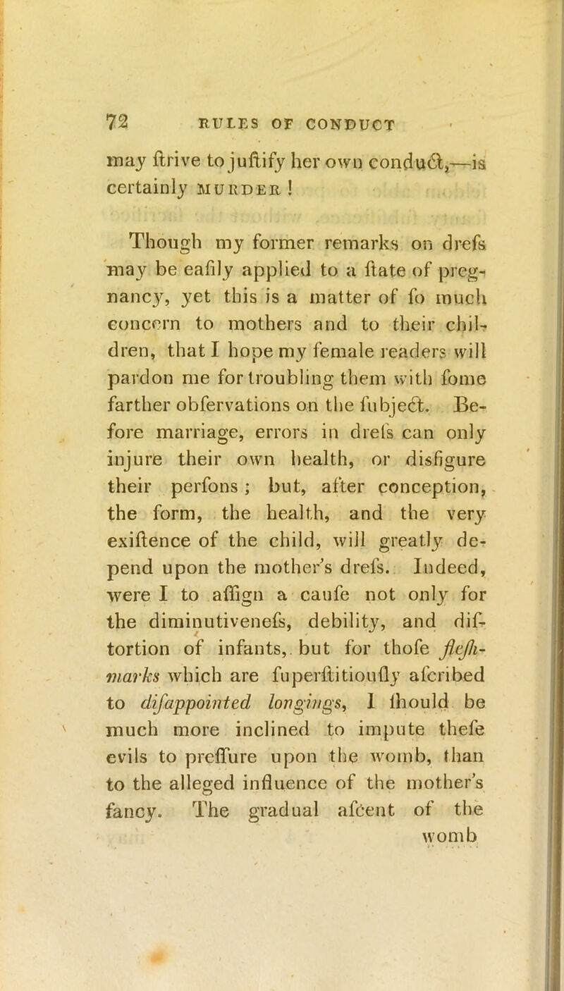 may ftrive to juftify her own condudt,—-is certainly murder ! Though my former remarks on drefs may be eafily applied to a ftate of preg- nancy, yet this is a matter of fo much concern to mothers and to their chil- dren, that I hope my female readers will pardon me for troubling them with fome farther obfervations on the fubjedt. Be- fore marriage, errors in drefs can only injure their own health, or disfigure their perfons; but, after conception, the form, the health, and the very exigence of the child, will greatly de- pend upon the mothers drefs. Indeed, were I to aflign a caufe not only for the diminutivenefs, debility, and dis- tortion of infants, but for thofe flcjh- marks which are fuperilitioufly alcribed to difappointed longings, 1 lhould be much more inclined to impute thefe evils to preffure upon the womb, than to the alleged influence of the mother’s fancy. The gradual afeent of the womb