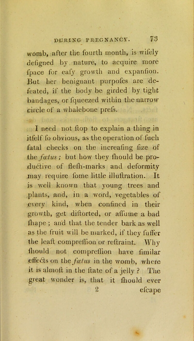 womb, after the fourth month, is wifely defigned by nature, to acquire more fpace for eafy growth and expanfion. JBut her benignant purpofes are de- feated, if the body be girded by tight bandages, orfqueezed within the narrow circle of a whalebone prefs. I need not flop to explain a thing in itfelf fo obvious, as the operation of fuch \ fatal checks on the increafing fize of the f&tus; but how they fhould be pro- ductive of flefh-marks and deformity may require fome little ill nitration. It is well known that young trees and plants, and, in a word, vegetables of every kind, when confined in their growth, get diftorted, or alfume a bad lhape ; and that the tender bark as well as the fruit will be marked, if they fuffer the leaft compreffion or reftraint. Why fhould not compreffion have fimilar elteCts on the fatm in the womb, where it is almoft in the ftate of a jelly ? The great wonder is, that it fhould ever 2 efcape