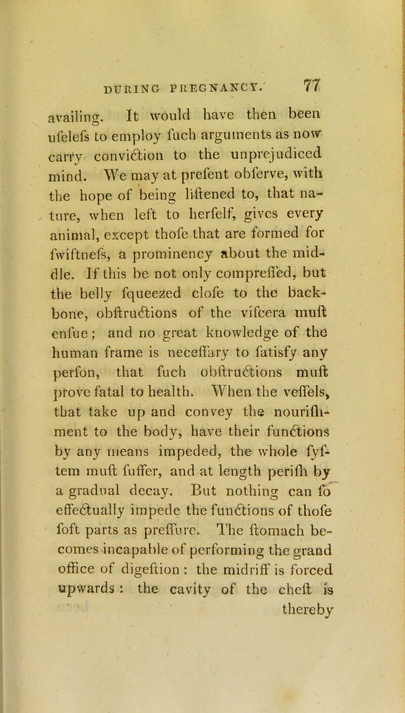 * availing:. It would have then been ufelefs to employ fach arguments as now carry conviction to the unprejudiced mind. We may at prefent obferve, with the hope of being liftened to, that na- ture, when left to herfelf, gives every animal, except thofe that are formed for fwiftnefs, a prominency about the mid- dle. If this be not only comprefled, but the belly fqueezed clofe to the back- bone, obft ruCtions of the vifcera muft enfue; and no great knowledge of the human frame is neceffary to fatisfy any perfon, that fuch obftruCtions muft prove fatal to health. When the veffels, that take up and convey the nourifh- ment to the body, have their functions by any means impeded, the whole fyf- tem muft fuffer, and at length perifh by a gradual decay. But nothing can fo effectually impede the functions of thofe foft parts as preffure. The ftomach be- comes incapable of performing the grand office of digeftion : the midriff is forced upwards : the cavity of the cheft is thereby