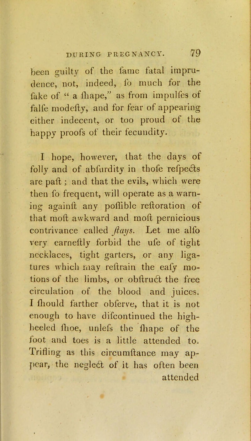 been guilty of the fame fatal impru- dence, not, indeed, fo much for the fake of “ a fhape,” as from impulfes of falfe modefty, and for fear of appearing either indecent, or too proud of the happy proofs of their fecundity. I hope, however, that the days of folly and of abfurdity in thofe refpedts are pail; and that the evils, which were then fo frequent, will operate as a warn- ing againft any poflible reftoration of that moft awkward and moft pernicious contrivance called flays. Let me alfo very earneltly forbid the ufe of tight necklaces, tight garters, or any liga- tures which may reftrain the eafy mo- tions of the limbs, or obltrudft the free circulation of the blood and juices. I fliould farther obferve, that it is not enough to have difcontinued the high- heeled fhoe, unlefs the fhape of the foot and toes is a little attended to. Trifling as this circumftance may ap- pear, the negledt of it has often been attended