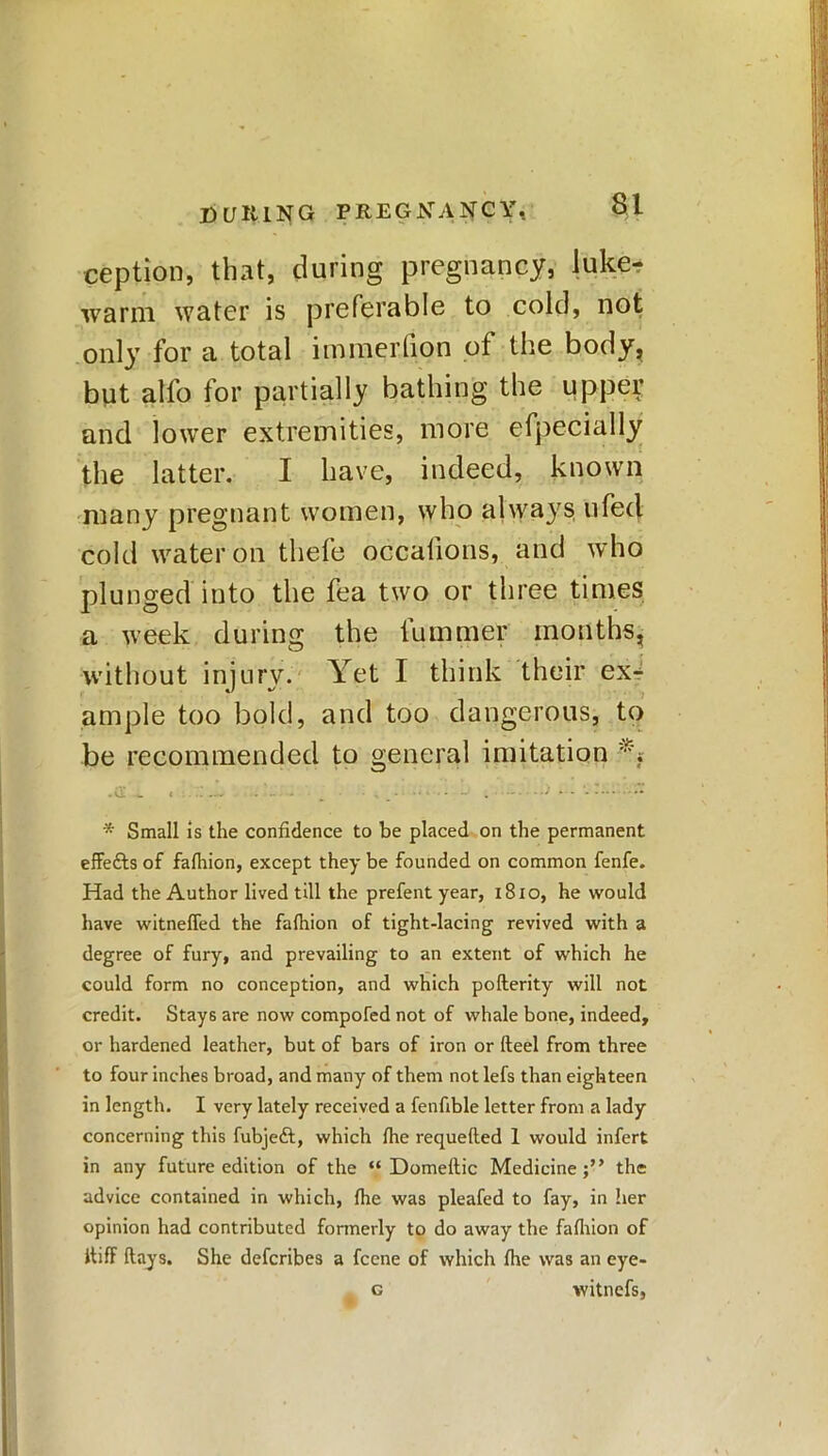 ception, that, during pregnancy, luke? warm water is preferable to cold, not only for a total immerlion of the body, but alfo for partially bathing the upper and lower extremities, more efpecially the latter. I have, indeed, known many pregnant women, who always ufed cold water on thefe occalions, and who plunged into the fea two or three times a week during the fummer months, without injury. Yet I think their ex4 ample too bold, and too dangerous, to be recommended to general imitation • 01 < - - - - _ - . _ - ■* *■ •• * - —' . J • ** * Small Is the confidence to be placed on the permanent effefts of falhion, except they be founded on common fenfe. Had the Author lived till the prefent year, 1810, he would have witneffed the falhion of tight-lacing revived with a degree of fury, and prevailing to an extent of which he could form no conception, and which pofterity will not credit. Stays are now compofed not of whale bone, indeed, or hardened leather, but of bars of iron or fteel from three to four inches broad, and many of them notlefs than eighteen in length. I very lately received a fenfible letter from a lady concerning this fubjeft, which Ihe requeued 1 would infert in any future edition of the “ Domeltic Medicine;” the advice contained in which, Ihe was pleafed to fay, in her opinion had contributed formerly to do away the falhion of itiff (lays. She defcribes a fcene of which Hie was an eye- c witnefs,