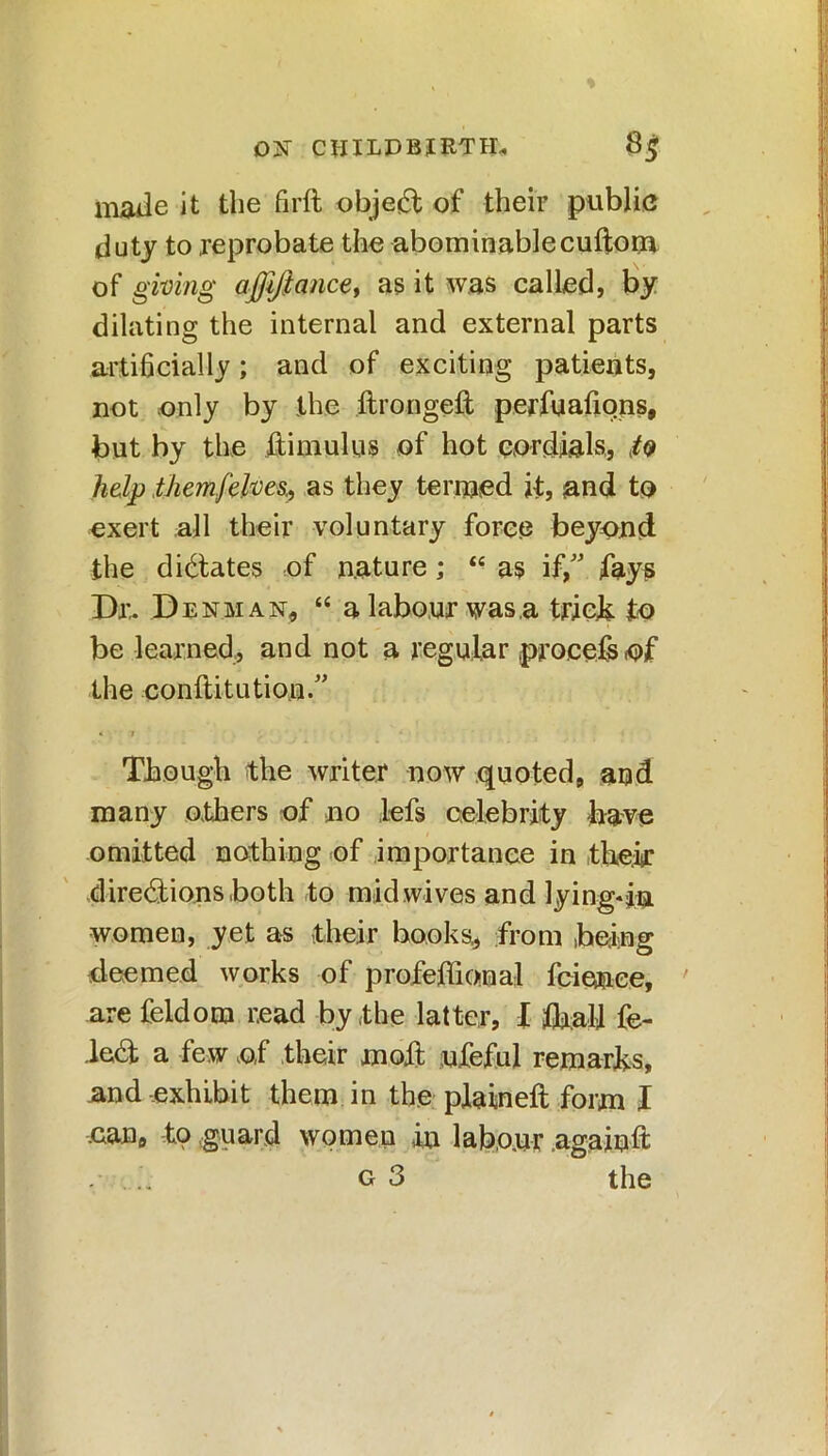 D2f CHILDBIRTH* 8$ made it the firft object of their public duty to reprobate the abominable cuftom of giving affiftance, as it was called, by dilating the internal and external parts artihcially; and of exciting patients, not only by the ftrongeft perfuafiqns, but by the ftimulus of hot cordials,, tQ help themfelvesas they termed it, and to exert all their voluntary force beyond the dictates of nature; “ as if/' fays Dr. D enman, “a labour was,a trick to be learned, and not a regular procefs of the conftitution.” Though the writer now quoted, and many others of no ,Lefs celebrity have omitted nothing of importance in their directions both to mid wives and lying-in women, yet as their books, from being deemed works of profeffional fcienee, are feldom read by the latter, I ifedi fe- leCt a few o,f their moft ufeful remarks, and exhibit them in the plaineft form X .can, to guard women in labour againft . .. G 3 the