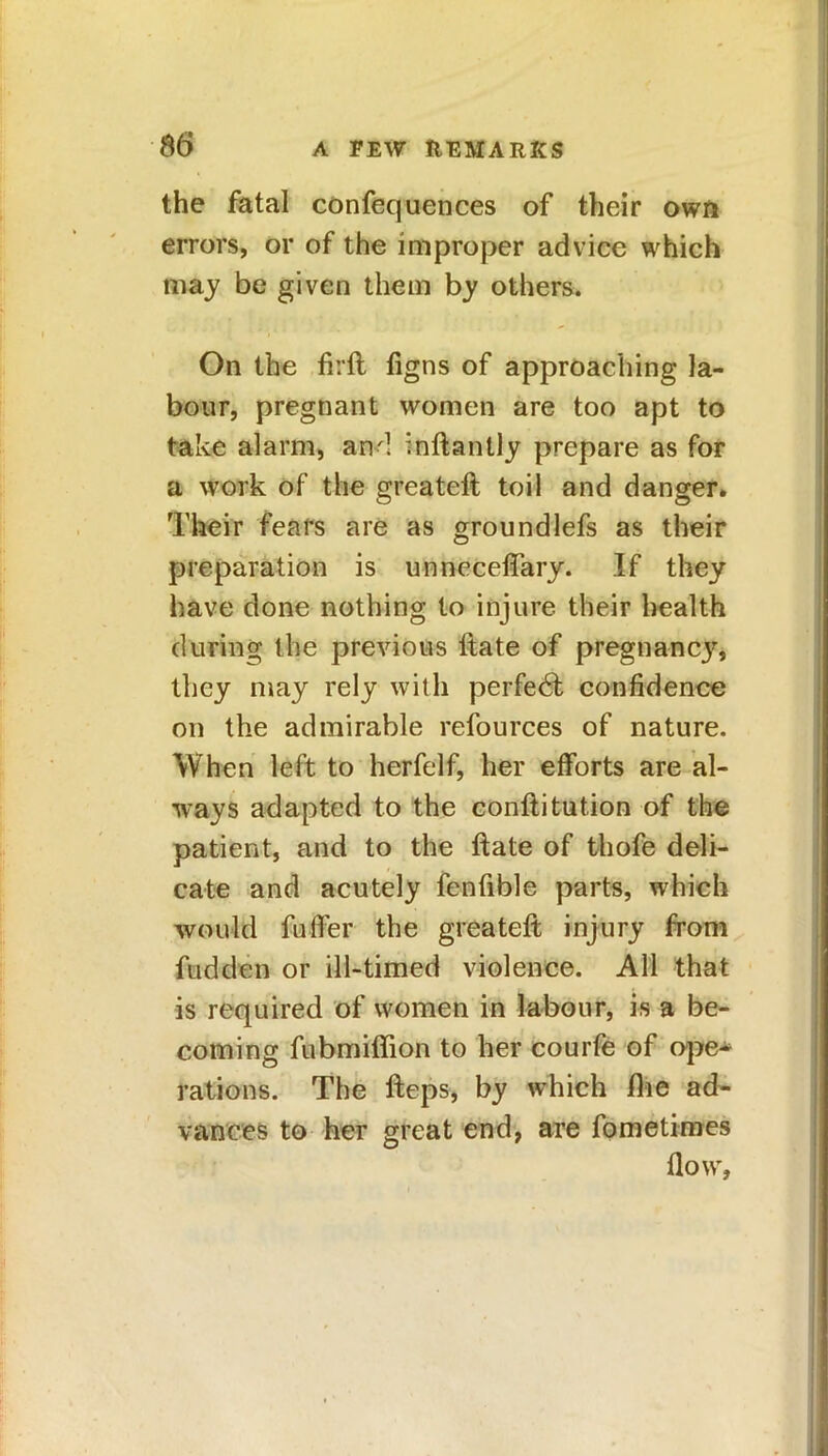 the fatal confequences of their own errors, or of the improper advice which may be given them by others. On the firft figns of approaching la- bour, pregnant women are too apt to take alarm, and inftantly prepare as for a work of the greateft toil and danger. Their fears are as groundlefs as their preparation is unneceffary. If they have done nothing to injure their health during the previous itate of pregnane}’, they may rely with perfect confidence on the admirable refources of nature. When left to herfelf, her efforts are al- ways adapted to the conftitution of the patient, and to the ftate of thofe deli- cate and acutely fenfible parts, which would fuffer the greateft injury from fudden or ill-timed violence. All that is required of women in labour, is a be- coming fubmiffion to her courfe of ope- rations. The fteps, by which the ad- vances to her great end, are fometimes flow.