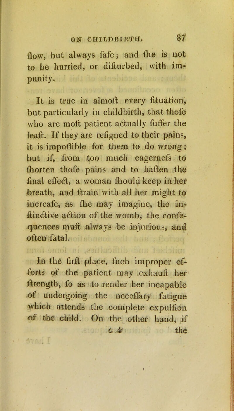 flow, but always fafe j and flie is not to be hurried, or difturbed, with im- punity. It is true in almoft every fituation, but particularly in childbirth, that thofe who are moft patient actually fuffer the leaft. If they are refigned to their pains, it is impoffible for them to do wrong; but if, from too much eagernefs to fliorten thofe pains and to haften the final effect, a woman lhould keep in her breath, and ftrain with all her might to increafe, as flie may imagine, the in- fi,in6tive action of the womb, the confe- quences mull always be injurious, and often fatal. In the firit place, fuch improper ef- forts of the patient may exhault her Jtrength, fo as to render her incapable of undergoing the neceffary fatigue which attends the complete expulfion of the child. On the other hand, if g .4 the