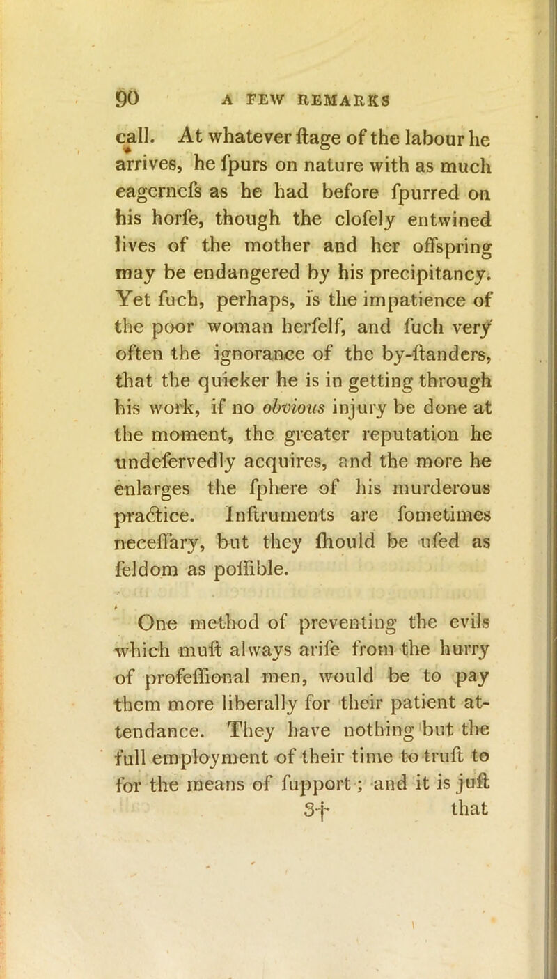 call. At whatever ftage of the labour lie arrives, he fpurs on nature with as much eagernefs as he had before fpurred on his horfe, though the clofely entwined lives of the mother and her offspring may be endangered by his precipitancy. Yet fuch, perhaps, is the impatience of the poor woman herfelf, and fuch very often the ignorance of the by-ftanders, that the quicker he is in getting through his work, if no obvious injury be done at the moment, the greater reputation he undefervedly acquires, and the more he enlarges the fphere of his murderous practice. Inftruments are fometimes neceffary, but they fhould be ufed as feldom as polfible. ■t' .( ( | , One method of preventing the evils which muff always arife from the hurry of profeffional men, would be to pay them more liberally for their patient at- tendance. They have nothing but the full employment of their time to truft to for the means of fupport; and it is juft 3q- that