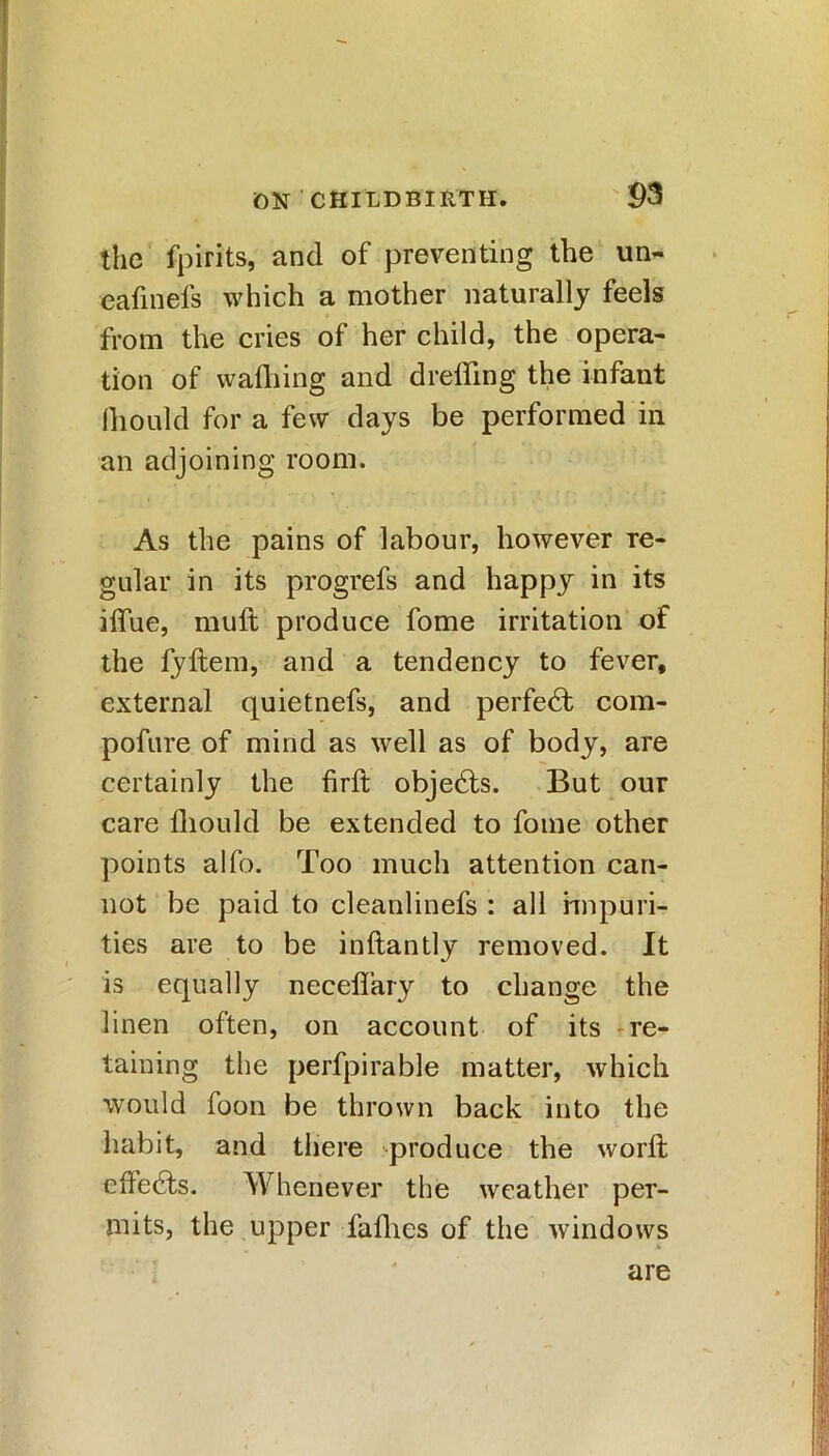 the fpirits, and of preventing the un- eafinefs which a mother naturally feels from the cries of her child, the opera- tion of wafhing and dreffing the infant fhould for a few days be performed in an adjoining room. As the pains of labour, however re- gular in its progrefs and happy in its ilfue, muft produce fome irritation of the fyftem, and a tendency to fever, external quietnefs, and perfect com- pofure of mind as well as of body, are certainly the firft objedts. But our care fhould be extended to fome other points alfo. Too much attention can- not be paid to cleanlinefs : all impuri- ties are to be inftantly removed. It is equally neceflary to change the linen often, on account of its re- taining the perfpirable matter, which would foon be thrown back into the habit, and there produce the word; effects. Whenever the weather per- mits, the upper fafhes of the windows