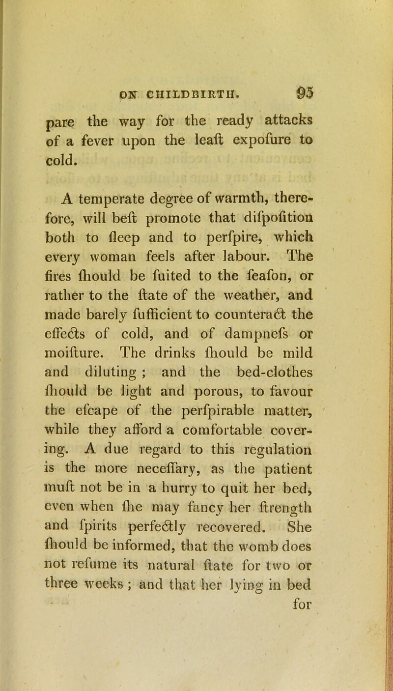 pare the way for the ready attacks of a fever upon the leaft expofure to cold. A temperate degree of warmth, there- fore, will beft promote that difpofition both to deep and to perfpire, which every woman feels after labour. The fires fliould be fuited to the feafon, or rather to the ftate of the weather, and made barely fufficient to counteract the effeCts of cold, and of dampnefs or moifture. The drinks fliould be mild and diluting ; and the bed-clothes lhould be light and porous, to favour the efcape of the perfpirable matter, while they alford a comfortable cover- ing. A due regard to this regulation is the more neceftary, as the patient muft not be in a hurry to quit her bed, even when flie may fancy her ftrength and fpirits perfectly recovered. She fliould be informed, that the womb does not refume its natural ftate for two or three weeks; and that her lying in bed for