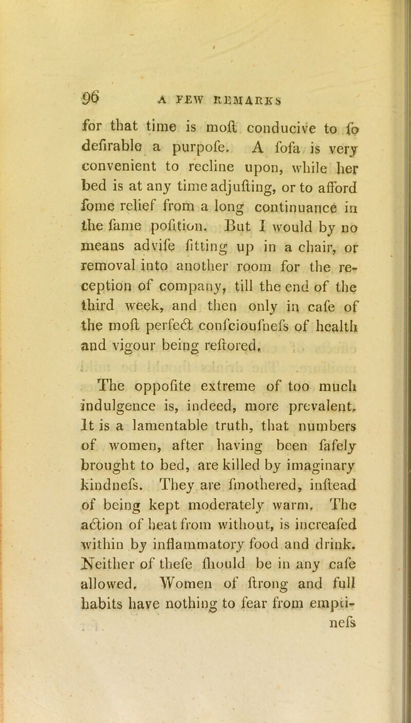 for that time is moft conducive to fo defirable a purpofe. A fofa is very convenient to recline upon, while her bed is at any time adjufting, or to afford fome relief from a long continuance in the fame pofition, But I would by no means advife fitting up in a chair, or removal into another room for the re- ception of company, till the end of the third week, and then only in cafe of the moil perfedt confcioufnefs of health and vigour being reftored. The oppofite extreme of too much indulgence is, indeed, more prevalent. It is a lamentable truth, that numbers of women, after having been fafely brought to bed, are killed by imaginary kindnefs. They are fmothered, infiead of being kept moderately warm. The adlion of heat from without, is increafed within by inflammatory food and drink. Neither of thefe fliould be in any cafe allowed. Women of flrong and full habits have nothing to fear from empci- nefs