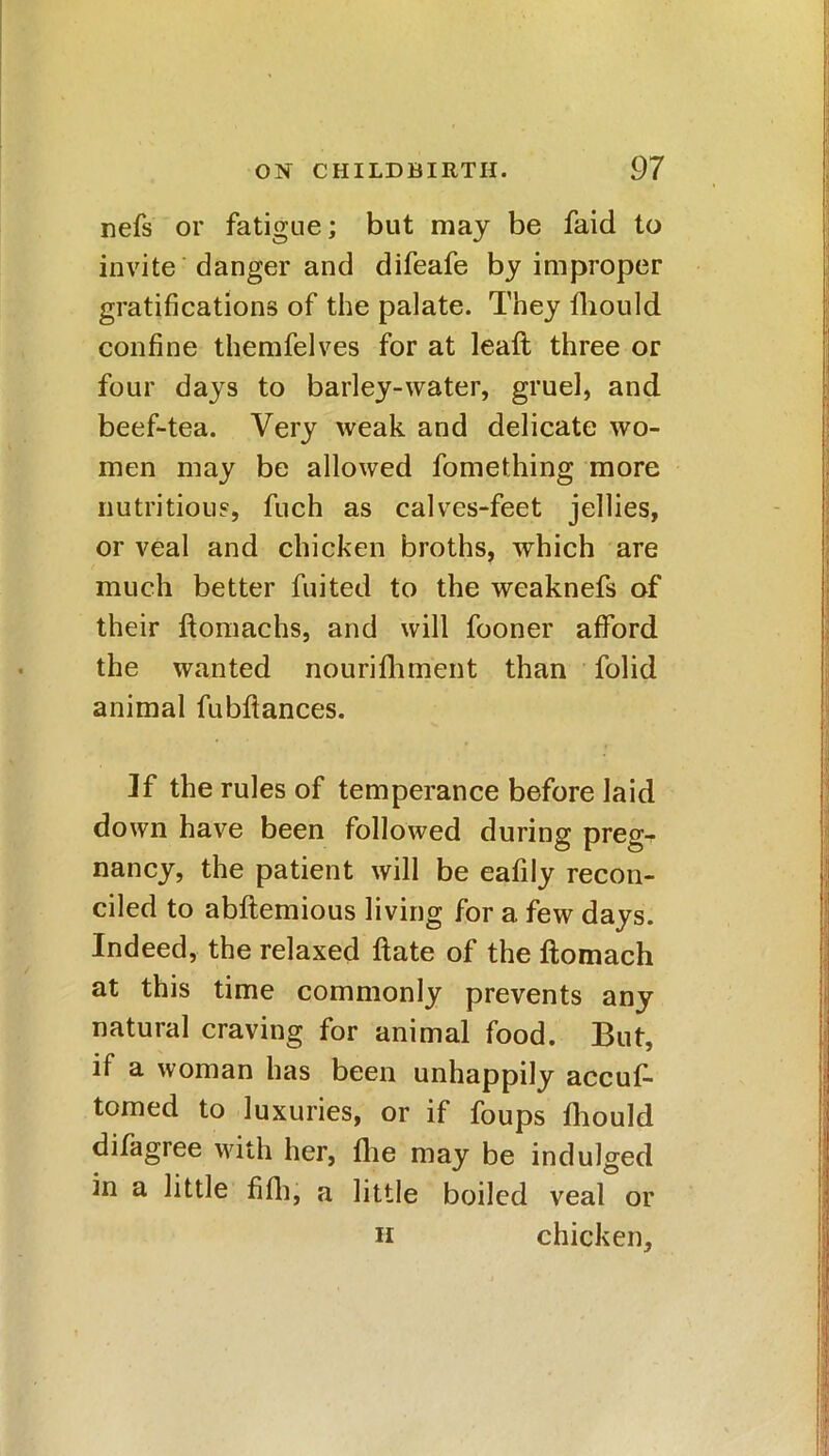 nefs or fatigue; but may be faid to invite danger and difeafe by improper gratifications of the palate. They fliould confine themfelves for at leafl three or four days to barley-water, gruel, and beef-tea. Very weak and delicate wo- men may be allowed fomething more nutritious, fuch as calves-feet jellies, or veal and chicken broths, which are much better fuited to the weaknefs of their ftomachs, and will fooner afford the wanted nourifliment than folid animal fubflances. Jf the rules of temperance before laid down have been followed during preg-r nancy, the patient will be eafily recon- ciled to abftemious living for a few days. Indeed, the relaxed ftate of the flomach at this time commonly prevents any natural craving for animal food. But, if a woman has been unhappily accus- tomed to luxuries, or if foups fliould difagree with her, fhe may be indulged in a little fifli, a little boiled veal or chicken. ii