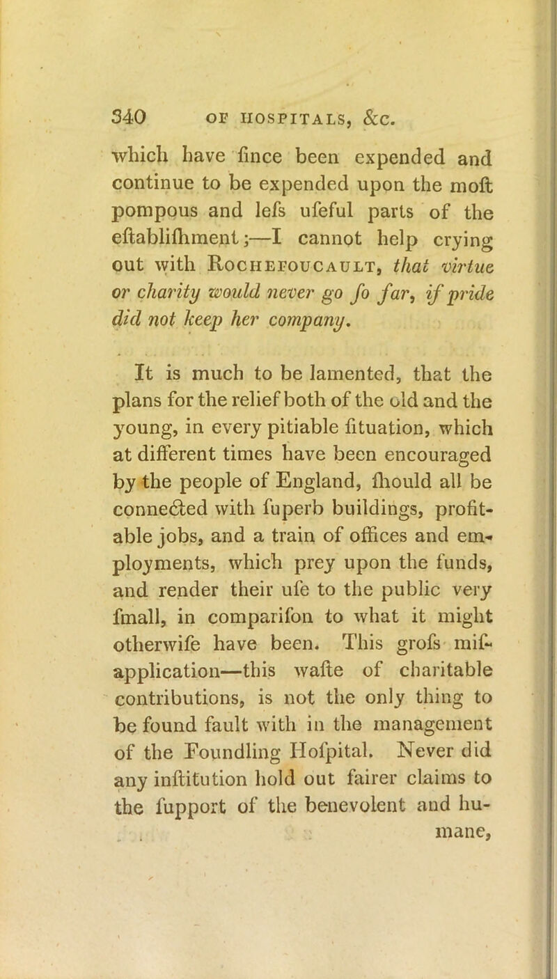 which have fince been expended and continue to be expended upon the moft pompous and lefs ufeful parts of the effablifhment;—I cannot help crying out with Rociiefoucault, that virtue or charity would never go fo far, if pride did not keep her company. It is much to be lamented, that the plans for the relief both of the old and the young, in every pitiable fituation, which at different times have been encouraged by the people of England, fhould all be connected with fuperb buildings, profit- able jobs, and a train of offices and em- ployments, which prey upon the funds, and render their ufe to the public very frnall, in comparifon to what it might otherwife have been. This grofs mis- application—this wafte of charitable contributions, is not the only thing to be found fault with in the management of the Foundling Hofpitah Never did any inffitution hold out fairer claims to the Support of the benevolent and hu- mane.