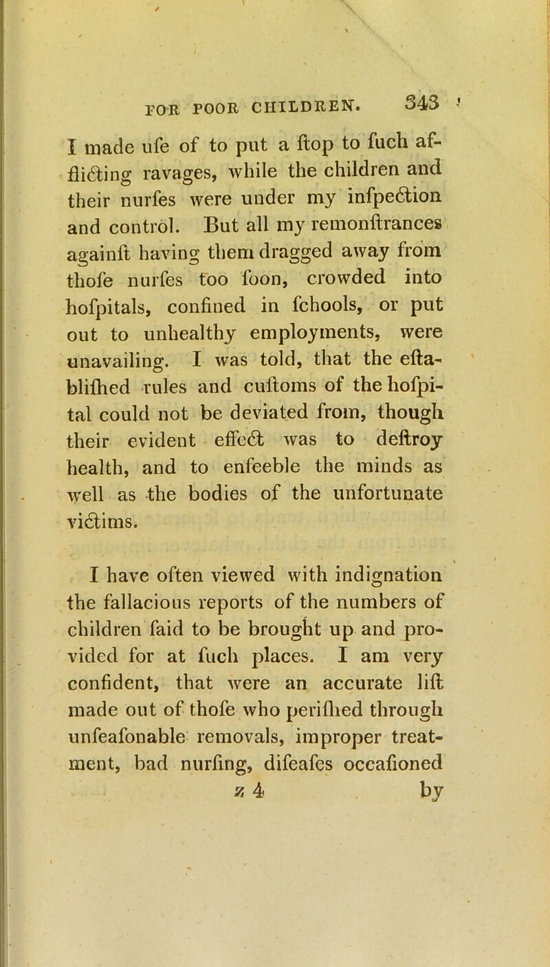 I made ufe of to put a flop to fuch af- flicting ravages, while the children and their nurfes were under my infpeCtion and control. But all my remonftrances againft having them dragged away from thofe nurfes too loon, crowded into hofpitals, confined in fchools, or put out to unhealthy employments, were unavailing. I was told, that the efta- blifhed rules and cuftoms of the hofpi- tal could not be deviated from, though their evident effeCt was to deftroy health, and to enfeeble the minds as well as the bodies of the unfortunate victims. I have often viewed with indignation the fallacious reports of the numbers of children faid to be brought up and pro- vided for at fuch places. I am very confident, that were an accurate lift made out of thofe who perifhed through unfeafonable removals, improper treat- ment, bad nurfing, difeafes occafioned z 4 by