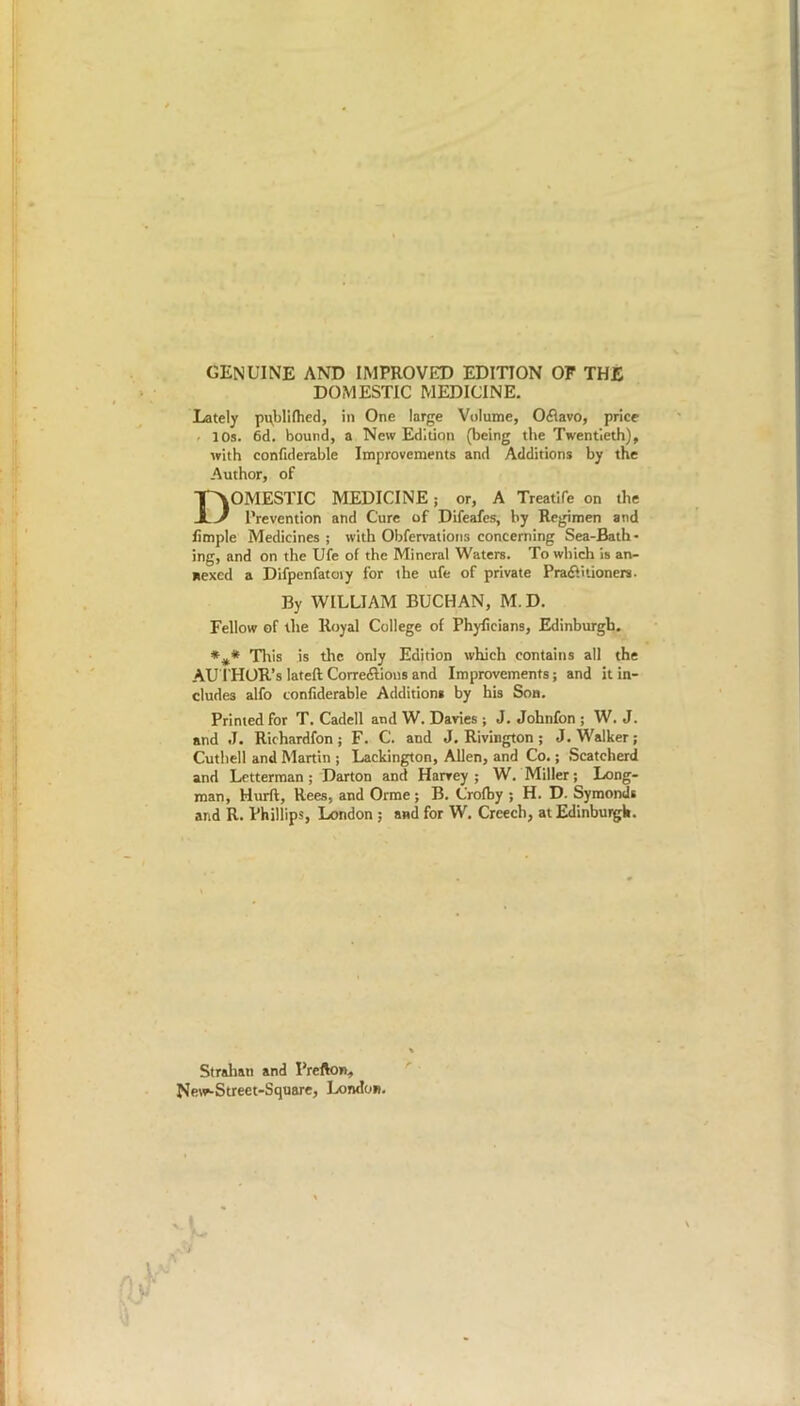 GENUINE AND IMPROVED EDITION OF THE DOMESTIC MEDICINE. Lately pqblifhed, in One large Volume, OCtavo, price . 10s. 6d. bound, a New Edition (being the Twentieth), with confiderable Improvements and Additions by the Author, of DOMESTIC MEDICINE; or, A Treatife on the Prevention and Cure of Difeafes, by Regimen and limple Medicines ; with Obfervations concerning Sea-Bath- ing, and on the Ufe of the Mineral Waters. To which is an- nexed a Difpenfatoiy for ihe ufe of private Practitioners. By WILLIAM BUCHAN, M.D. Fellow of the Royal College of Phyficians, Edinburgh. This is the only Edition which contains all the AU THOR’S lateft Correiftions and Improvements; and it in- cludes alfo confiderable Additions by his Son. Printed for T. Cadell and W. Davies ; J. Johnfon ; W. J. and J. Richardfon; F. C. and J. Rivington; J. Walker; Cuthell and Martin ; Lackington, Allen, and Co.; Scatcherd and Letterman; Darton and Harvey; W. Miller; Long- man, Hurft, Rees, and Orme ; B. Crofby ; H. D. Symonds and R. Phillips, London ; and for W. Creech, at Edinburgh. Strahan and Prefton, New-Street-Square, London. vi