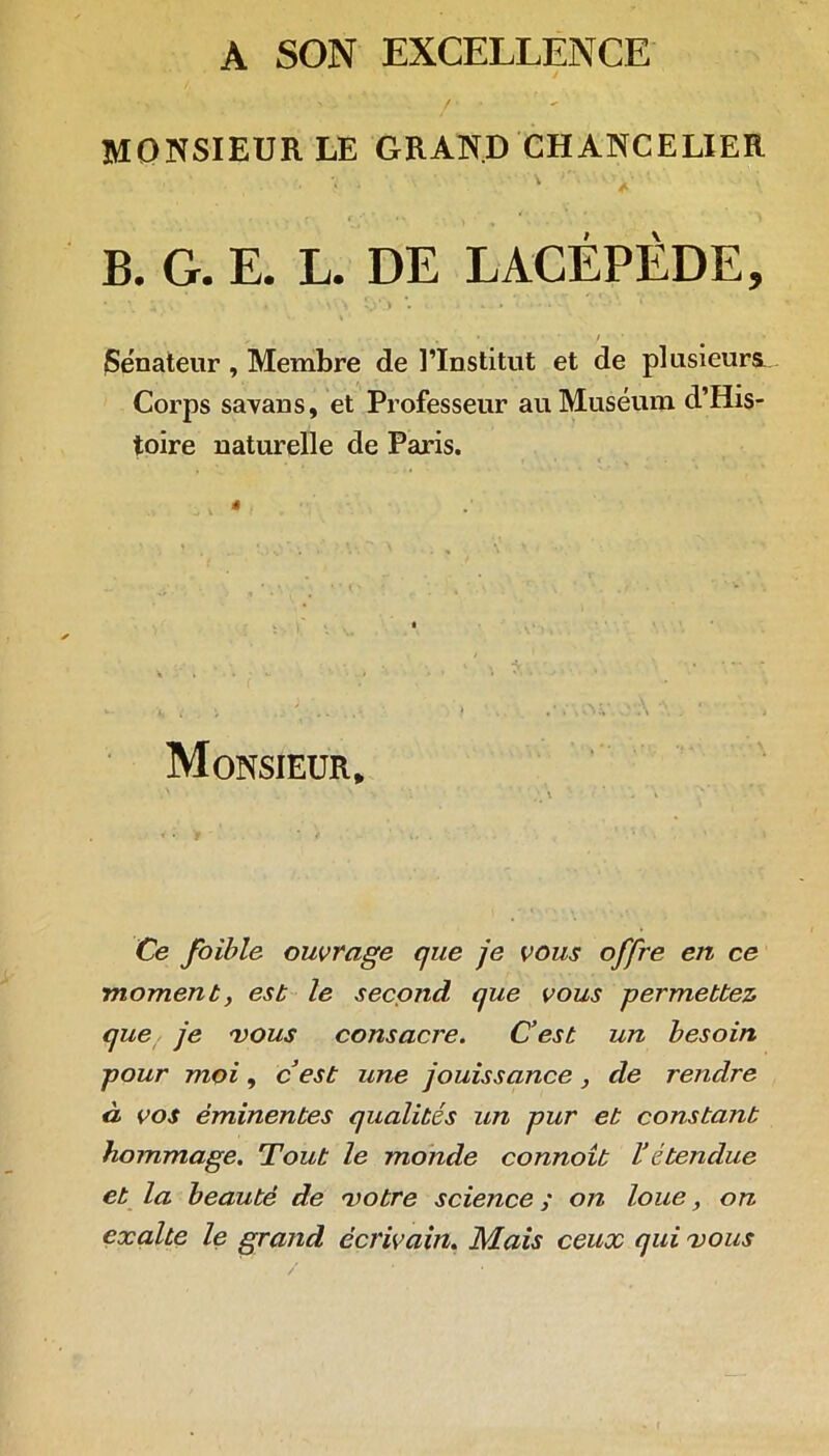 A SON EXCELLENCE MONSIEUR LE GRAND CHANCELIER ...... ■ * . • C* r . * * . , V B. G. E. L. DE LACÉPÈDE, * \ . â • v > î;‘ ) • * , , .... -, • / (Sénateur , Membre de l’Institut et de plusieurs^ Corps savans, et Professeur au Muséum d’His- toire naturelle de Paris. Monsieur, Ce foible ouvrage que je vous offre en ce moment, est le second que vous permettez que je vous consacre. C’est un besoin pour moi, cest une jouissance, de rendre à vos éminentes qualités un pur et constant hommage. Tout le monde connoît l’étendue et la beauté de votre science ; on loue, on exalte le grand écrivain. Mais ceux qui vous