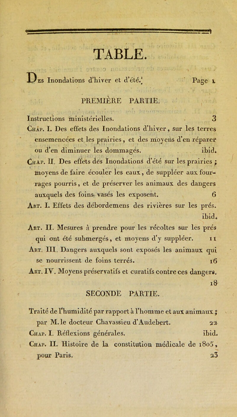 TABLE. ; -i !;i 0 i . ! . ' : ■ , • ■ - ' Des Inondations d’hiver et d’été.] Page i PREMIÈRE PARTIE. ■1 i fi *j .* ' • • y ■ * ? ** * * Instructions ministérielles. 3 Chap. I. Des effets des Inondations d’hiver, sur les terres ensemencées et les prairies, et des moyehs d’en réparer ou d‘en diminuer les dommagés. ibid* ChAp. II. Des effets dés Inondations d’été sur les prairies ; moyens de faire écouler les eaux, de suppléer aux four- rages pourris, et de préserver les animaux des dangers auxquels des foins vasés les exposent. 6 Art. I. Effets des débordemens des rivières sur les prés. ibid * Art. II. Mesures à prendre pour les récoltes sur les prés qui ont été submergés, et moyens d’y suppléer. 11 Art. III. Dangers auxquels sont exposés les animaux qui se nourrissent de foins terrés. 16 Art. IY. Moyens préservatifs et curatifs contre ces dangers. 18 SECONDE PARTIE. Traité de l’humidité par rapport à l’homme et aux animaux ; par M.le docteur Chavassieu d’Audebert. uoi Chap. I. Réflexions générales. ibid. Chap. II. Histoire de la constitution médicale de i8o5, pour Paris. a3