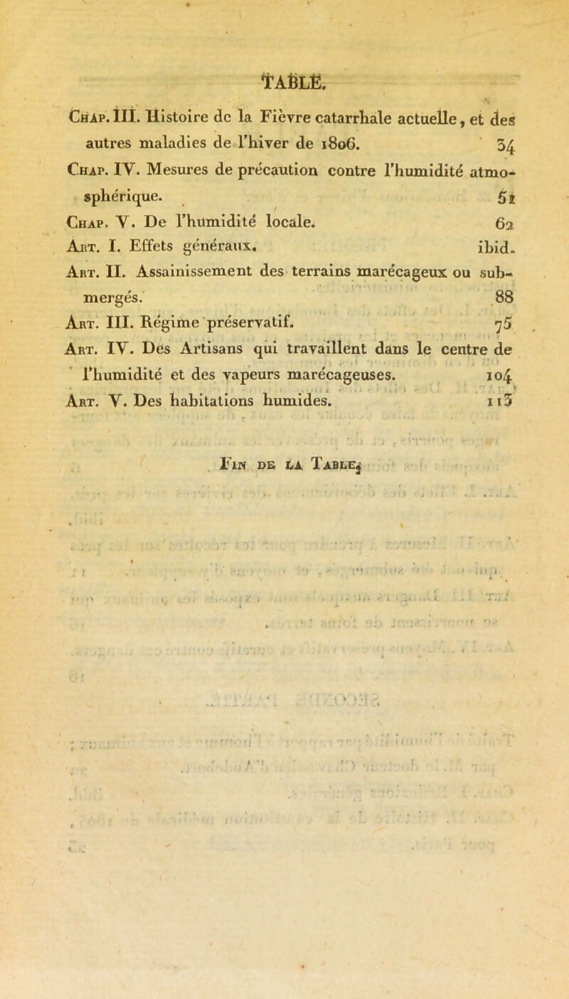 TAÈLË. Chap.ÎII. Histoire de la Fièvre catarrhale actuelle, et des autres maladies de l’hiver de 1806. 34 Chat. IV. Mesures de précaution contre l’humidité atmo- sphérique. Si Chap. V. De l’humidité locale. 62 Abt. I. Effets généraux. ibid. Art. II. Assainissement des terrains marécageux ou sub- mergés. 88 Art. III. Régime préservatif. «j5 Art. IV. Des Artisans qui travaillent dans le centre de l’humidité et des vapeurs marécageuses. 104 # 1 Art. Y. Des habitations humides. n3 Fin de la Table* d