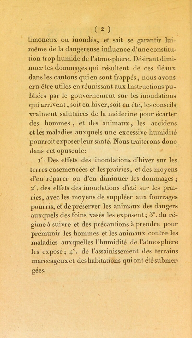 limoneux ou inondes, et sait se garantir lui- même de la dangereuse influence d’une constitu- tion trop humide de l’atmosphère. Désirant dimi- nuer les dommages qui résultent de ces lléaux dans les cantons qui en sont frappés, nous avons cru être utiles en réunissant aux Instructions pu- bliées par le gouvernement sur les inondations qui arrivent, soit en hiver, soit en été, les conseils •vraiment salutaires de la médecine pour écarter des hommes , et des animaux, les accidens et les maladies auxquels une excessive humidité pourroit exposer leur santé. Nous traiterons donc dans cet opuscule: i°- Des effets des inondations d’hiver sur les terres ensemencées et les prairies, et des moyens d’en réparer ou d’en diminuer les dommages ; 2°. des effets des inondations d’été sur les prai- ries, avec les moyens de suppléer aux fourrages pourris, et de préserver les animaux des dangers auxquels des foins vasés les exposent ; 3°. du ré- gime à suivre et des précautions à prendre pour prémunir les hommes et les animaux contre les maladies auxquelles l’humidité de l’atmosphère les expose ; 40. de l’assainissement des terrains marécageux et des habitations qui ont été submer- gées.