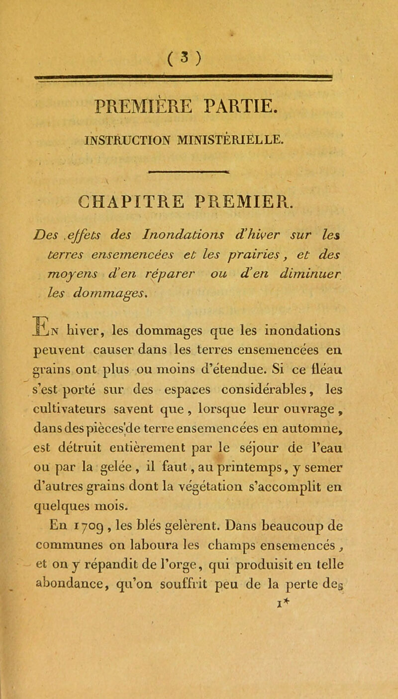 PREMIÈRE PARTIE. INSTRUCTION MINISTÉRIELLE. CHAPITRE PREMIER. Des .effets des Inondations d’hiver sur les terres ensemencées et les prairies, et des moyens d’en réparer ou d’en diminuer peuvent causer dans les terres ensemencées en grains ont plus ou moins d’étendue. Si ce fléau s’est porté sur des espaces considérables, les cultivateurs savent que , lorsque leur ouvrage , dans des pièces'de terre ensemencées en automne, est détruit entièrement par le séjour de l’eau ou par la gelée , il faut, au printemps, y semer d’autres grains dont la végétation s’accomplit en quelques mois. En 1709 , les blés gelèrent. Dans beaucoup de communes 011 laboura les champs ensemencés , et on y répandit de l’orge, qui produisit en telle abondance, qu’on souffrit peu de la perte des les dommages. dommages que les inondations