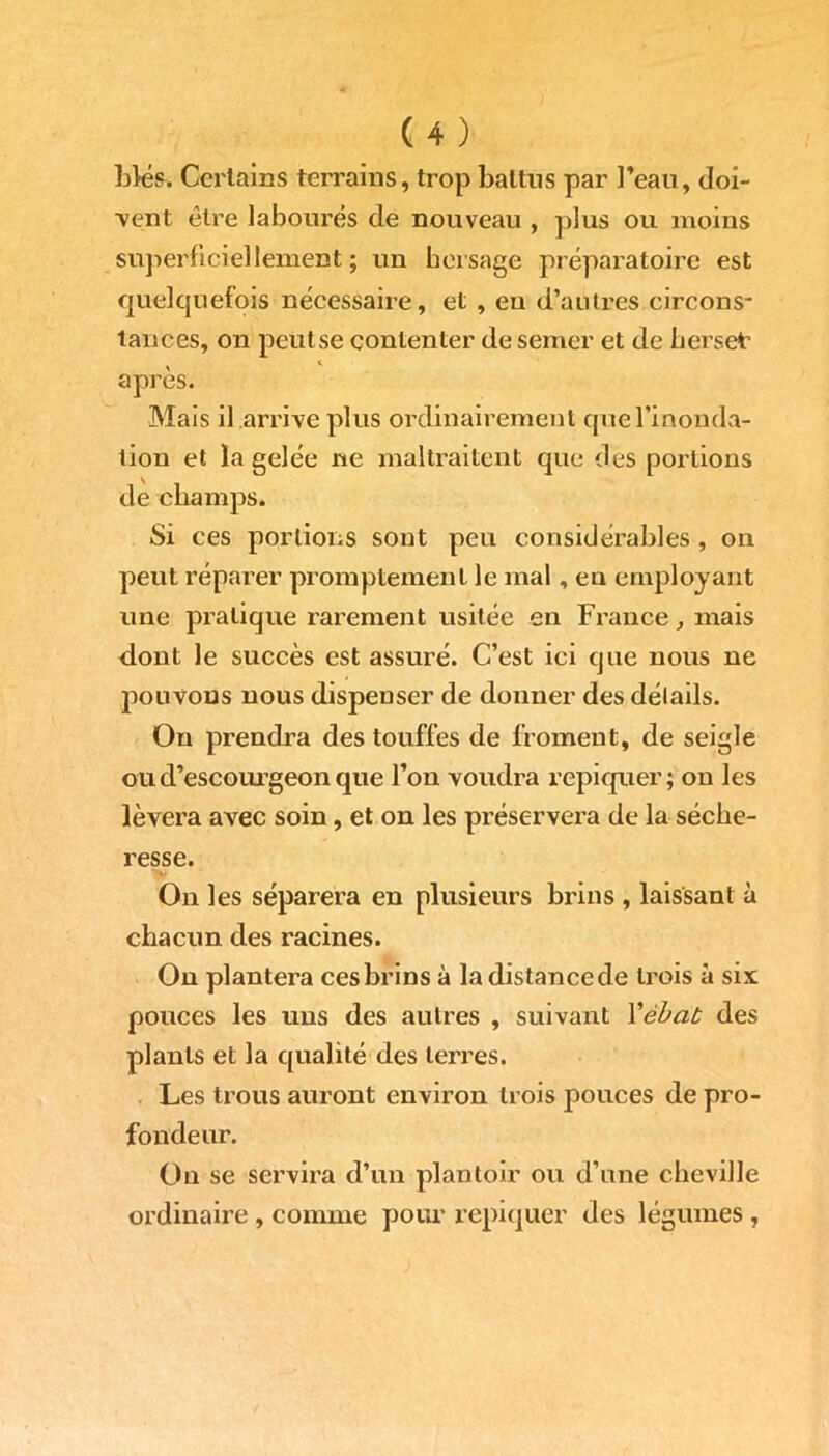 Liés. Certains terrains, trop battus par l’eau, doi- vent être labourés de nouveau , plus ou moins superficiellement; un hersage préparatoire est quelquefois nécessaire, et , eu d’autres circons- tances, on peiitse contenter de semer et de herset* , « apres. Mais il arrive plus ordinairement que l’inonda- tion et la gelée ne maltraitent que des portions de champs. Si ces portions sont peu considérables, on peut réparer promptement le mal , en employant une pratique rarement usitée en France, mais dont le succès est assuré. C’est ici que nous ne pouvons nous dispenser de donner des détails. Ou prendra des touffes de froment, de seigle ou d’escourgeon que l’on voudra repiquer; on les lèvera avec soin, et on les préservera de la séche- resse. On les séparera en plusieurs brins , laissant à chacun des racines. On plantera ces brins à la distance de trois à six pouces les uns des autres , suivant Yébat des plants et la qualité des terres. Les trous auront environ trois pouces de pro- fondeur. On se servira d’un plantoir ou d’une cheville ordinaire , comme pour repiquer des légumes ,