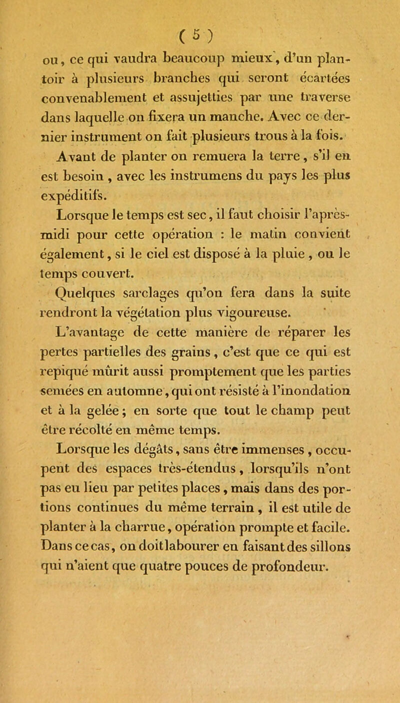 ou, ce qui vaudra beaucoup mieux’, d’un plan- toir à plusieurs branches qui seront écartées convenablement et assujetties par une traverse dans laquelle on fixera un manche. Avec ce der- nier instrument on fait plusieurs trous à la fois. Avant de planter on remuera la terre, s’il en est besoin , avec les instrumens du pays les plus expéditifs. Lorsque le temps est sec, il faut choisir l’après- midi pour cette opération : le matin convient également, si le ciel est disposé à la pluie , ou le temps couvert. Quelques sarclages qu’on fera dans la suite rendront la végétation plus vigoureuse. L’avantage de cette manière de réparer les pertes partielles des grains, c’est que ce qui est repiqué mûrit aussi promptement que les parties semées en automne, qui ont résisté à l’inondation et à la gelée ; en sorte que tout le champ peut être récolté en même temps. Lorsque les dégâts, sans être immenses , occu- pent des espaces très-étendus, lorsqu’ils n’ont pas eu lieu par petites places, mais dans des por- tions continues du même terrain , il est utile de planter à la charrue, opération prompte et facile. Dans ce cas, ondoitlabourer en faisant des sillons qui n’aient que quatre pouces de profondeur.