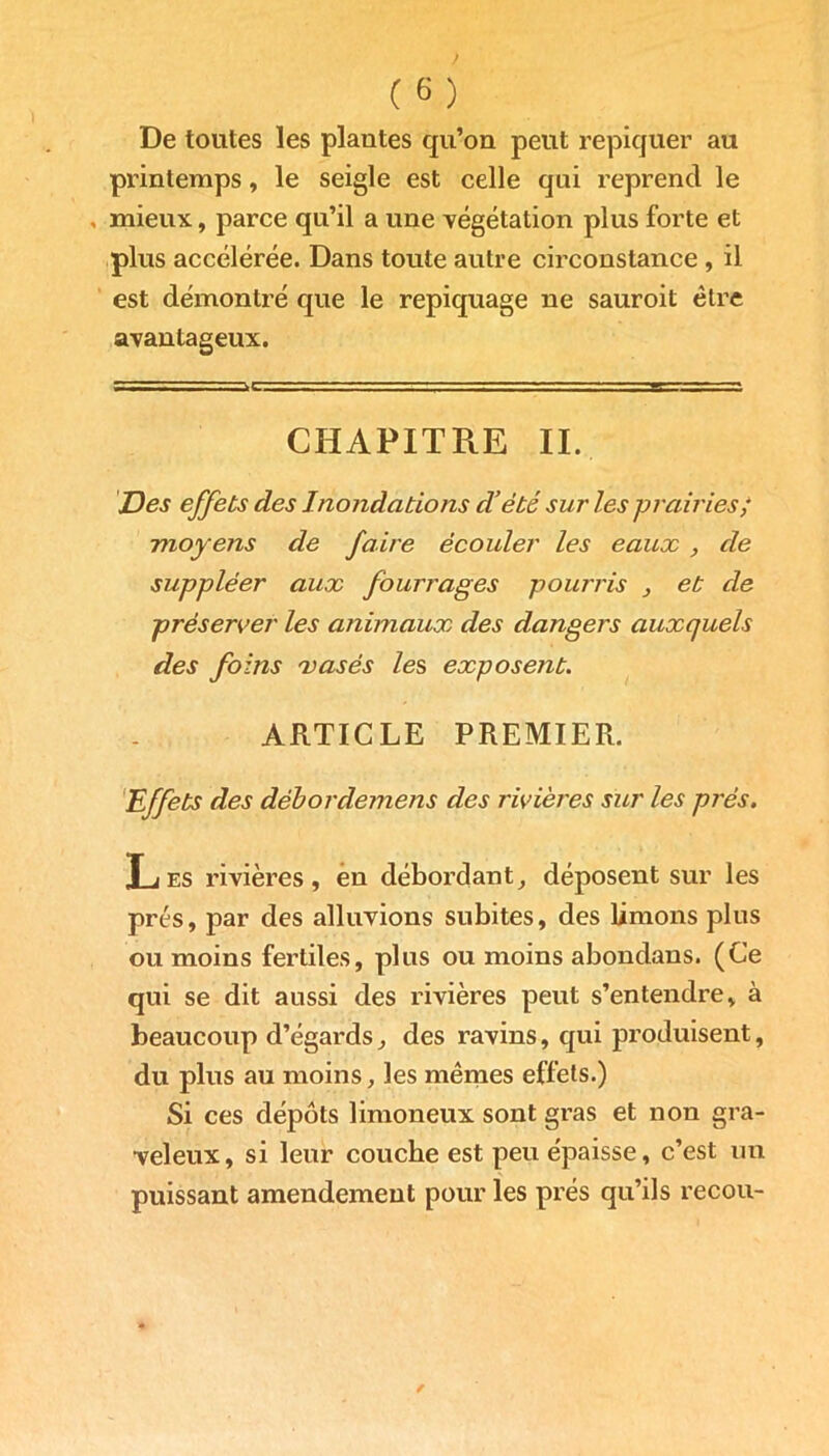 De toutes les plantes qu’on peut repiquer au printemps, le seigle est celle qui reprend le , mieux, parce qu’il a une végétation plus forte et plus accélérée. Dans toute autre circonstance , il est démontré que le repiquage ne sauroit être avantageux. CHAPITPeE II. Des effets des Inondations d’été sur les prairies/ moyens de faire écouler les eaux , de suppléer aux fourrages pourris et de préserver les animaux des dangers auxquels des foins vases les exposent. ARTICLE PREMIER. Effets des débordemens des rivières sur les près. Les rivières, en débordant, déposent sur les prés, par des alluvions subites, des limons plus ou moins fertiles, plus ou moins abondans. (Ce qui se dit aussi des rivières peut s’entendre, à beaucoup d’égards, des ravins, qui produisent, du plus au moins, les mêmes effets.) Si ces dépôts limoneux sont gras et non gra- veleux, si leur couche est peu épaisse, c’est un puissant amendement pour les prés qu’ils recou-