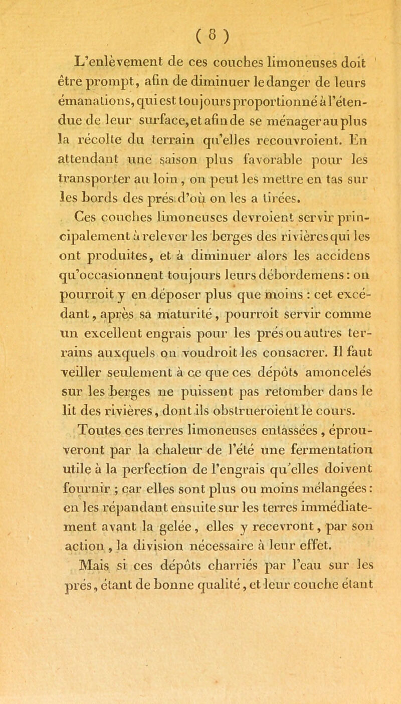 L’enlèvement de ces couches limoneuses doit être prompt, afin de diminuer le danger de leurs émanations, qui est toujours proportionné àl’éten- due de leur surface,etafinde se ménager au plus la récolte du terrain qu’elles recouvroient. En attendant une saison plus favorable pour les transporter au loin , on peut les mettre en tas sur les bords des prés.d’où on les a tirées. Ces couches limoneuses devroient servir prin- cipalement à relever les berges des rivières qui les ont produites, et à diminuer alors les accidens qu’occasionnent toujours leurs déborde mens: on pourroit y en déposer plus que moins : cet excé- dant, après sa maturité, pourroit servir comme un excellent engrais pour les prés ou autres ter- rains auxquels ou voudroit les consacrer. Il faut veiller seulement à ce que ces dépôts amoncelés sur les berges ne puissent pas retomber dans le lit des rivières, dont ils obslrueroientle cours. Toutes ces terres limoneuses entassées , éprou- veront par la chaleur de l’été une fermentation utile à la perfection de l’engrais qu elles doivent fournir ; car elles sont plus ou moins mélangées : en les répandant ensuite sur les terres immédiate- ment avant la gelée , elles y recevront, par son action , la division nécessaire à leur effet. Mais si ces dépôts charriés par l’eau sur les prés, étant de bonne qualité, et leur couche étant