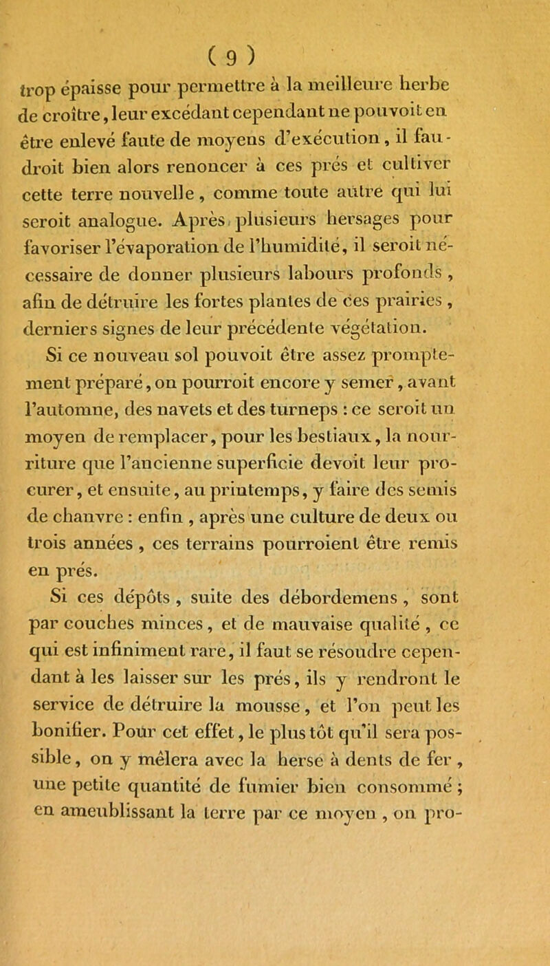 trop épaisse pour permettre à la meilleure herbe de croître, leur excédant cependant ne pouvoit en être enlevé faute de moyens d’exécution, il fau- droit bien alors renoncer à ces prés et cultiver cette terre nouvelle, comme toute autre qui lui seroit analogue. Après plusieurs hersages pour favoriser l’évaporation de l’humidité, il seroit né- cessaire de donner plusieurs labours profonds , afin de détruire les fortes plantes de ces prairies , derniers signes de leur précédente végétation. Si ce nouveau sol pouvoit être assez prompte- ment préparé, on pourroit encore y semer, ayant l’automne, des navets et des turneps : ce seroit un moyen de remplacer, pour les bestiaux, la nour- riture que l’ancienne superficie devoit leur pro- curer, et ensuite, au printemps, y faire des semis de chanvre : enfin , après une culture de deux ou trois années , ces terrains pourroient être remis en prés. Si ces dépôts , suite des débordemens , sont par couches minces , et de mauvaise qualité , ce qui est infiniment rare, il faut se résoudre cepen- dant à les laisser sur les prés, ils y rendront le service de détruire la mousse, et l’on peut les bonifier. Pour cet effet, le plus tôt qu’il sera pos- sible, on y mêlera avec la herse à dents de fer , une petite quantité de fumier bien consommé ; en ameublissant la terre par ce moyen , on pro-