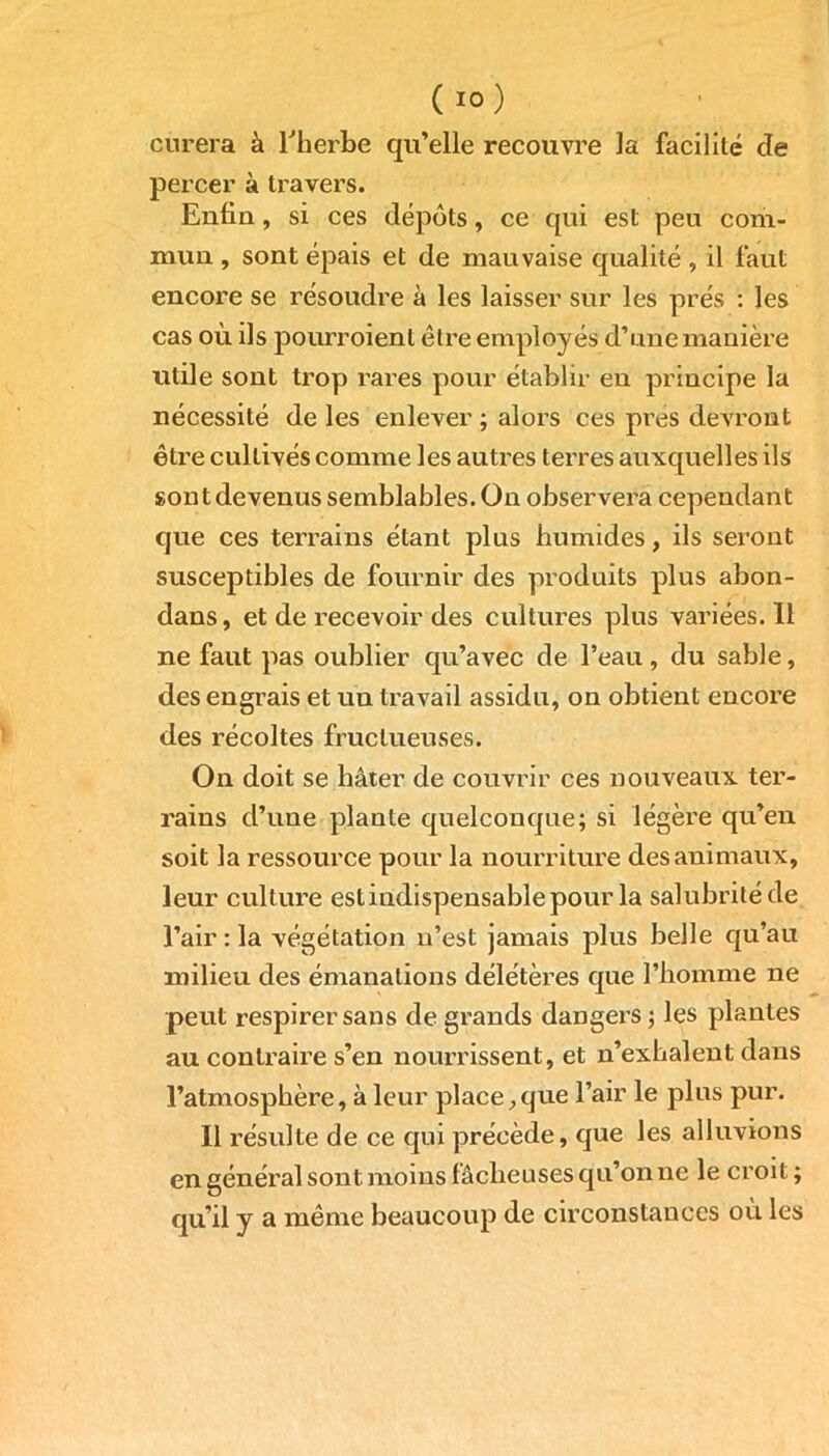 curera à l'herbe qu’elle recouvre la facilité de percer à travers. Enfiu, si ces dépôts, ce qui est peu com- mun , sont épais et de mauvaise qualité, il faut encore se résoudre à les laisser sur les prés : les cas où ils pourroient être employés d’une manière utile sont trop rares pour établir en principe la nécessité de les enlever ; alors ces près devront être cultivés comme les autres terres auxquelles ils sont devenus semblables. On observera cependant que ces terrains étant plus humides, ils seront susceptibles de fournir des produits plus abon- dans, et de recevoir des cultures plus variées. 11 ne faut pas oublier qu’avec de l’eau, du sable, des engrais et un travail assidu, on obtient encore des récoltes fructueuses. On doit se hâter de couvrir ces nouveaux ter- rains d’une plante quelconque; si légère qu’en soit la ressource pour la nourriture des animaux, leur culture est indispensable pour la salubrité de l’air : la végétation n’est jamais plus belle qu’au milieu des émanations délétères que l’homme ne peut respirer sans de grands dangers ; les plantes au contraire s’en nourrissent, et n’exhalent dans l’atmosphère, à leur place,que l’air le plus pur. Il résulte de ce qui précède, que les alluvions en général sont moins fâcheuses qu’on ne le croit; qu’il y a même beaucoup de circonstances où les