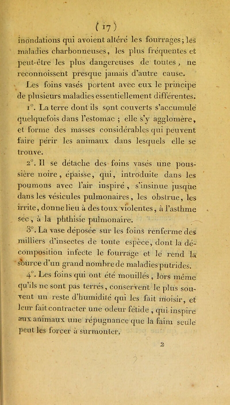 ( r7) inondations qui avoient altéré les fourrages; les maladies charbonneuses, les plus fréquentes et peut-être les plus dangereuses de toutes, ne reconnoisseht presque jamais d’autre cause. Les foins vases portent avec eux le principe de plusieurs maladies essentiellement différentes. i°. La terre dont ils sont couverts s’accumule quelquefois dans l’estomac ; elle s’y agglomère, et forme des masses considérables qui peuvent faire périr les animaux dans lesquels elle se trouve. 2°. Il se détache des foins vasés une pous- sière noire, épaisse, qui, introduite dans les poumons avec l’air inspiré , s’insinue jusque dans les vésicules pulmonaires, les obstrue, les irrite, donne lieu à des toux violentes, à l’asthme sec , à la phthisie pulmonaire. 3°. La vase déposée sur les foins renferme des milliers d’insectes de toute espèce, dont la dé- composition infecte le fourrage et le rend la source d’un grand nombre de maladies putrides. 4°. Les foins qui ont été mouillés , lors même cju’ils ne sont pas terrés, conservent Je plus sou- vent un reste d’humidité qui les fait moisir, et leur fait contracter une odeur fétide , qui inspire aux animaux une répugnance que la faim seule peut les forcer à surmonter. 2i