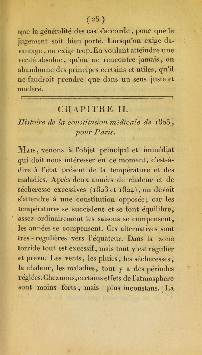 que la généralité des cas s’accorde, pour que le jugement soit bien porté. Lorsqu’on exige da- vantage , on exige trop. En voulant atteindre une vérité absolue, qu’on ne rencontre jamais, on abandonne des principes certains et utiles, qu’il ne faudroit prendre que dans un sens juste et modéré. CHAPITRE II. Histoire de la constitution médicale de i8o5, pour Paris. Mais, venons à l’objet principal et immédiat qui doit nous intéresser en ce moment, c’est-à- dire à l’état présent de la température et des maladies. Après deux années de chaleur et de sécheresse excessives (i8o3et 1804), on devoit s’attendre à une constitution opposée; car les températures se succèdent et se font équilibre, assez ordinairement les saisons se compensent, les années se compensent. Ces alternatives sont très - régulières vers l’équateur. Dans la zone torride tout est excessif, mais tout y est régulier et prévu. Les vents, les pluies, les sécheresses, la chaleur, les maladies, tout y a des périodes réglées. Cheznous,certains effets de l’atmosphère sont moins forts , mais plus inconstans. ' La