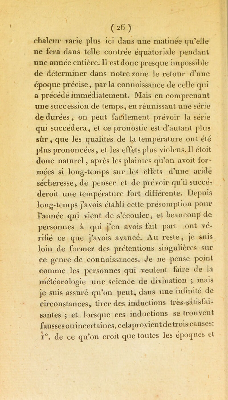 chaleur Tarie plus ici dans une matinée qu’elle ne fera dans telle contrée équatoriale pendant une année entière. 11 est donc presque impossible de déterminer dans notre zone le retour d’une époque précise, parla connoissance de celle qui a précédé immédiatement. Mais en comprenant une succession de temps, en réunissant une série de durées, on peut facilement prévoir la série qui succédera, et ce pronostic est d’autant plus sûr, que les qualités de la température ont été plus prononcées, et les effets plus violens.il éloit donc naturel, après les plaintes qu’on avoit for- mées si long-temps sur les effets d’une aride sécheresse, de penser et de prévoir qu'il suecé- deroit une température fort différente. Depuis long-temps j’avois établi cette présomption pour l’année qui vient de s’écouler, et beaucoup de personnes à qui j’en avois fait part ont vé- rifié ce que j’avois avancé. Au reste, je suis loin de former des prétentions singulières sur ce genre de connoissauces. Je ne pense point comme les personnes qui veulent faire de la météorologie une science de divination ; mais je suis assuré qu’on peut, dans une infinité de circonstances, tirer des inductions très-sélistai- santes ; et lorsque ces inductions se trouvent fausses ouincerlaines, celaprovient de trois causes: i°. de ce qu’on croit que toutes les époques et