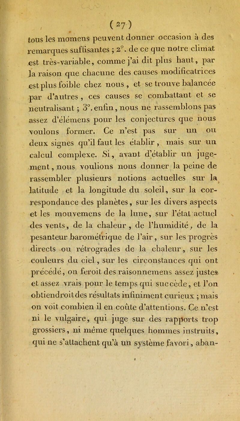 / # tous les momens peuvent donner occasion à des remarques suffisantes ; 2°. de ce que notre climat est très-variable, comme j’ai dit plus haut, par la raison que chacune des causes modificatrices est plus foible chez nous, et se trouve balancée par d’autres , ces causes se combattant et se neutralisant ; 3°.enfin, nous ne rassemblons pas assez d’élémens pour les conjectures que nous voulons former. Ce n’est pas sur un ou deux signes qu’il faut les établir , mais sur un calcul complexe. Si, avant d’établir un juge- ment , nous voulions nous donner la peine de rassembler plusieurs notions actuelles sur la latitude et la longitude du soleil, sur la cor- respondance des planètes, sur les divers aspects et les mouvemens de la lune, sur l’étal actuel des vents, de la chaleur, de l’humidité, de la pesanteur barométrique de l’air, sur les progrès directs ou rétrogrades de la chaleur, sur les couleurs du ciel, sur les circonstances qui ont précédé, on feroit des raisonnemens assez justes» et assez vrais pour le temps qui succède, et l’on obtiendroitdes résultats infiniment curieux ; mais on voit combien il en coûte d’attentions. Ce n’est ni le vulgaire, qui juge sur des rapports trop grossiers, ni même quelques hommes instruits, qui ne s’attachent qu’à un système favori, aban-