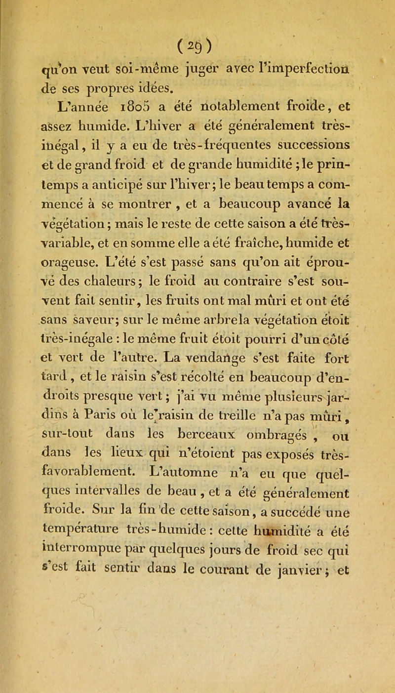 (*9) qiArn veut soi-même juger avec l’imperfection de ses propres idées. L’année i8o5 a été notablement froide, et assez humide. L’hiver a été généralement très- inégal, il y a eu de très-fréquentes successions et de grand froid et de grande humidité ; le prin- temps a anticipé sur l’hiver; le beau temps a com- mencé à se montrer , et a beaucoup avancé la végétation ; mais le reste de cette saison a été très- variable, et en somme elle a été fraîche, humide et orageuse. L’été s’est passé sans qu’on ait éprou- vé des chaleurs ; le froid au contraire s’est sou- vent fait sentir, les fruits ont mal mûri et ont été sans saveur; sur le même arbrela végétation étoit très-inégale : le même fruit étoit pourri d’un coté et vert de l’autre. La vendartge s’est faite fort tard, et le raisin s’est récolté en beaucoup d’en- droits presque vert ; j’ai vu même plusieurs jar- dins à Paris où le’raisin de treille n’a pas mûri, sur-tout daus les berceaux ombragés , ou dans les lieux qui n’étoient pas exposés très- favorablement. L’automne n’a eu que quel- ques intervalles de beau , et a été généralement froide. Sur la fin de cette saison, a succédé une température très - humide : cette humidité a été interrompue par quelques jours de froid sec qui s est fait sentir dans le courant de janvier ; et