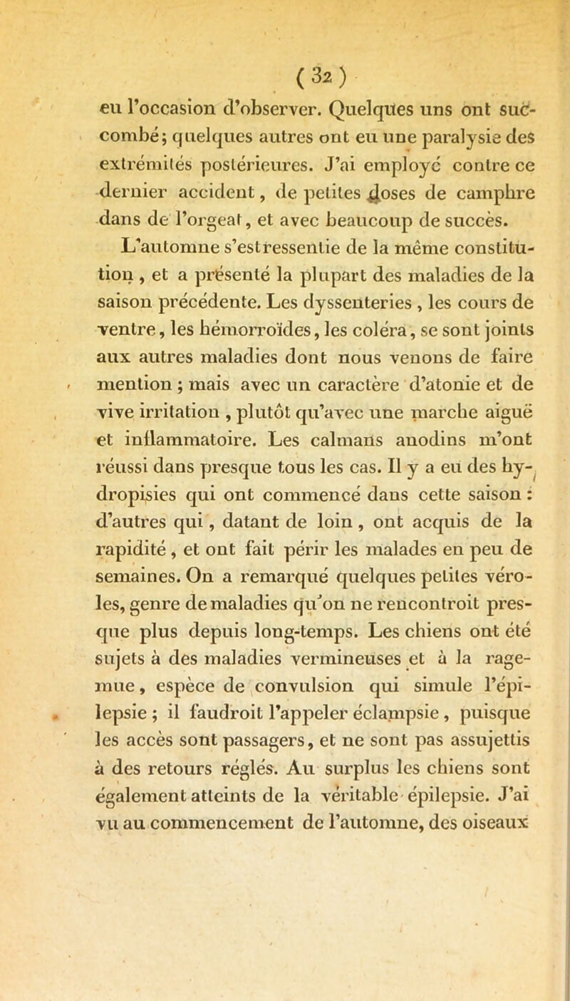 eu l’occasion d’observer. Quelques uns ont sud- combe; quelques autres ont eu une paralysie des extrémités postérieures. J’ai employé contre ce dernier accident, de petites 4°ses de camphre dans de l’orgeat, et avec beaucoup de succès. L’automne s’est ressentie de la même constitu- tion , et a présenté la plupart des maladies de la saison précédente. Les dyssenteries , les cours de ventre, les hémorroïdes, les coléra, se sont joints aux autres maladies dont nous venons de faire - mention ; mais avec un caractère d’atonie et de vive irritation , plutôt qu’avec une marche aiguë et inflammatoire. Les caïmans anodins m’ont réussi dans presque tous les cas. Il y a eu des hy- dropisies qui ont commencé dans cette saison : d’autres qui, datant de loin, ont acquis de la rapidité , et ont fait périr les malades en peu de semaines. On a remarqué quelques petites véro- les, genre de maladies qu’on ne rencontroit pres- que plus depuis long-temps. Les chiens ont été sujets à des maladies vermineuses et à la rage- mue, espèce de convulsion qui simule l’épi- lepsie ; il faudroit l’appeler éclampsie , puisque les accès sont passagers, et ne sont pas assujettis à des retours réglés. Au surplus les chiens sont également atteints de la véritable épilepsie. J’ai vu au commencement de l’automne, des oiseaux