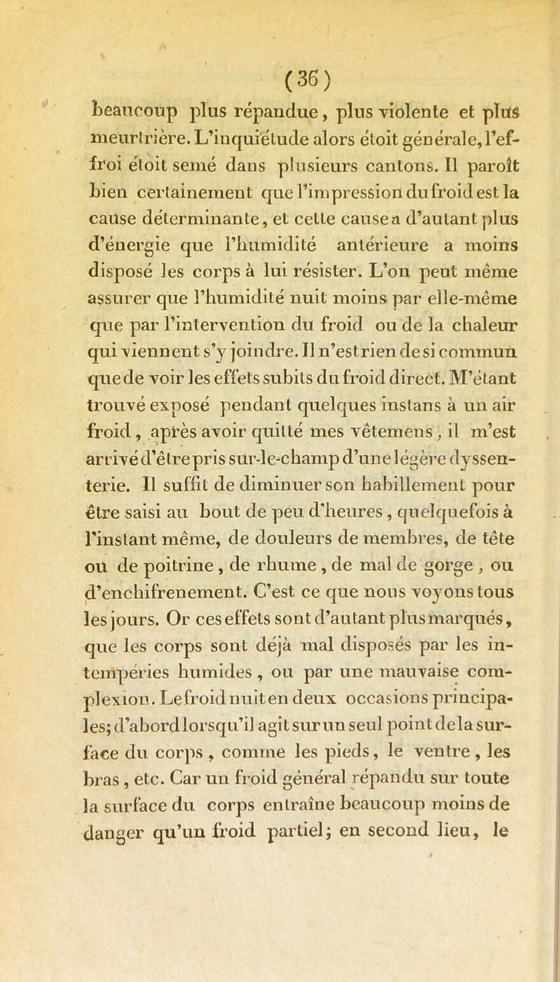 beaucoup plus répandue, plus violente et plus meurtrière. L’inqufélude alors étoit générale, l’ef- froi éloit semé dans plusieurs cantons. Il paroît bien certainement que l’impression du froid est la cause déterminante, et celle cause a d’autant plus d’énergie que l’humidité antérieure a moins disposé les corps à lui résister. L’on peut même assurer que l’humidité nuit moins par elle-même que par l’intervention du froid ou de la chaleur qui viennent s’y joindre. Il n’estrien desi commun que de voir les effets subits du froid direct. M’étant trouvé exposé pendant quelques inslans à un air froid , après avoir quitté mes vête mens, il m’est arrivé d’être pris sur-le-champ d’une légère dyssen- terie. Il suffit de diminuer son habillement pour être saisi au bout de peu d'heures, quelquefois à l'instant même, de douleurs de membres, de tête ou de poitrine , de rhume , de mal de gorge , ou d’enchifrenement. C’est ce que nous voyons tous les jours. Or ceseffels sont d’autant plus marqués, que les corps sont déjà mal disposés par les in- tempéries humides , ou par une mauvaise com- plexion. Lefroidnuiten deux occasions principa- les; d’abord lorsqu’il agitsurunseul j^oint delà sur- face du corps , comme les pieds, le ventre , les bras, etc. Car un froid général répandu sur toute la surface du corps entraîne beaucoup moins de danger qu’un froid partiel; en second lieu, le