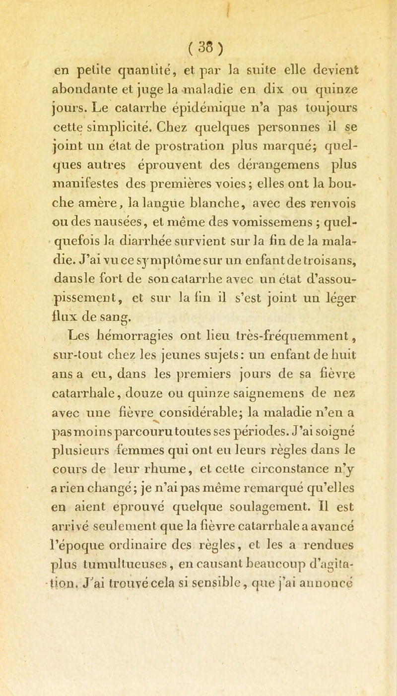 en pelite quantité, et par la suite elle devient abondante et juge la maladie en dix ou quinze jours. Le catarrhe épidémique n’a pas toujours cette simplicité. Chez quelques personnes il se joint un état de prostration plus marqué; quel- ques autres éprouvent des dérangemens plus manifestes des premières voies ; elles ont la bou- che amère, la langue blanche, avec des renvois ou des nausées, et même des vomissemens ; quel- quefois la diarrhée survient sur la fin de la mala- die. J’ai vu ce symptôme sur un enfant de troisans, dausle fort de son catarrhe avec un état d’assou- pissement, et sur la fin il s’est joint un léger flux de sang. Les hémorragies ont lieu très-fréquemment, sur-tout chez les jeunes sujets: un enfant de huit ans a eu, dans les premiers jours de sa fièvre catarrhale, douze ou quinze saignemens de nez avec une fièvre considérable; la maladie n’en a ■v pas moins parcouru toutes ses périodes. J’ai soigné plusieurs femmes qui ont eu leurs règles dans le cours de leur rhume, et cette circonstance n’y a rien changé ; je n’ai pas même remarqué qu’elles en aient éprouvé quelque soulagement. Il est arrivé seulement que la fièvre catarrhale a avancé l’époque ordinaire des règles, et les a rendues plus tumultueuses, en causant beaucoup d’agita- tion. J'ai trouvé cela si sensible, que j’ai annonce