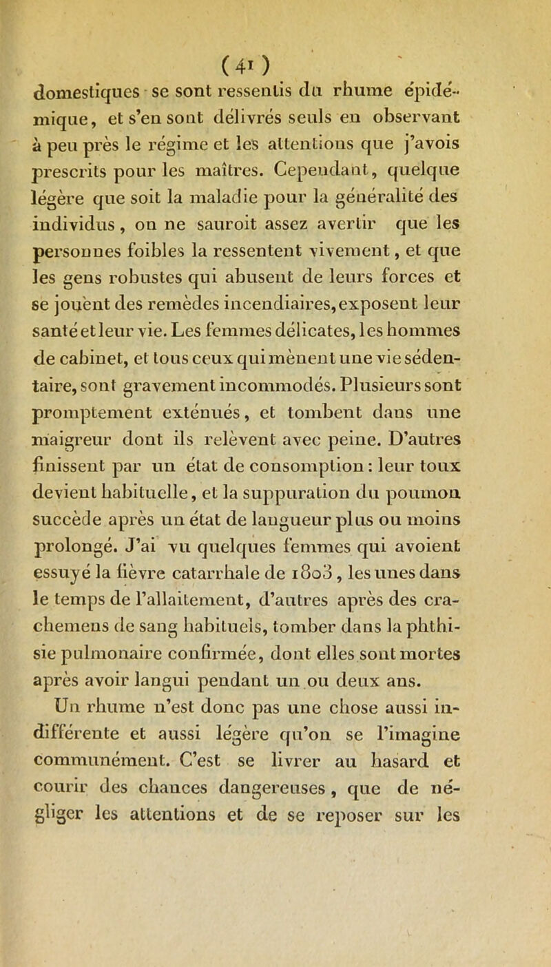 (40 domestiques se sont ressentis du rhume épidé- mique, et s’en sont délivrés seuls en observant à peu près le régime et les attentions que j’avois prescrits pour les maîtres. Cependant, quelque légère que soit la maladie pour la généralité des individus, on ne sauroit assez avertir que les personnes foibles la ressentent vivement, et que les gens robustes qui abusent de leurs forces et se jouent des remèdes incendiaires,exposent leur santé et leur vie. Les femmes délicates, les hommes de cabinet, et tous ceux qui mènent une vie séden- taire, sont gravement incommodés. Plusieurs sont promptement exténués, et tombent dans une maigreur dont ils relèvent avec peine. D’autres finissent par un état de consomption : leur toux devient habituelle, et la suppuration du poumon succède après un état de langueur plus ou moins prolongé. J’ai vu quelques femmes qui avoient essuyé la lièvre catarrhale de i8o3, les unes dans le temps de l’allaitement, d’autres après des cra- chemeus de sang habituels, tomber dans la phthi- sie pulmonaire confirmée, dont elles sont mortes après avoir langui pendant un ou deux ans. Un rhume n’est donc pas une chose aussi in- différente et aussi légère qu’on se l’imagine communément. C’est se livrer au hasard et courir des chances dangereuses , que de né- gliger les attentions et de se reposer sur les