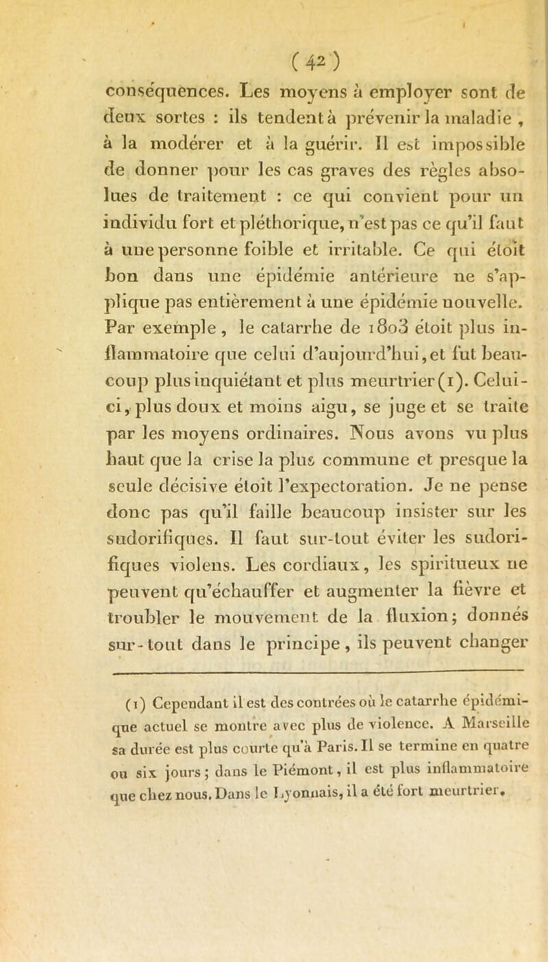 I (42) conséquences. Les moyens à employer sont de deux sortes : ils tendent à prévenir la maladie , à la modérer et à la guérir. 11 e»t impossible de donner pour les cas graves des règles abso- lues de traitement : ce qui convient pour un individu fort et pléthorique, n’est pas ce qu’il faut à une personne foible et irritable. Ce qui éloit bon dans une épidémie antérieure ne s’ap- plique pas entièrement à une épidémie nouvelle. Par exemple , le catarrhe de i8o3 éloit plus in- flammatoire que celui d’aujourd’hui,et fut beau- coup plus inquiétant et plus meurtrier (i). Celui- ci, plus doux et moins aigu, se juge et se traite par les moyens ordinaires. Nous avons vu plus haut que la crise la plus commune et presque la seule décisive éloit l’expectoration. Je ne pense donc pas qu’il faille beaucoup insister sur les sudorifiques. Il faut sur-tout éviter les sudori- fiques violens. Les cordiaux, les spiritueux ne peuvent qu’échauffer et augmenter la fièvre et troubler le mouvement de la fluxion; donnés sur-tout dans le principe, ils peuvent changer (i) Cependant il est des contrées où le catarrhe épidémi- que actuel se montre avec plus de violence. A Marseille sa durée est plus courte qu’à Paris. Il se termine en quatre ou six jours; dans le Piémont, il est plus inflammatoire que chez nous. Dans le I jjonnais, il a été fort meurtriei »