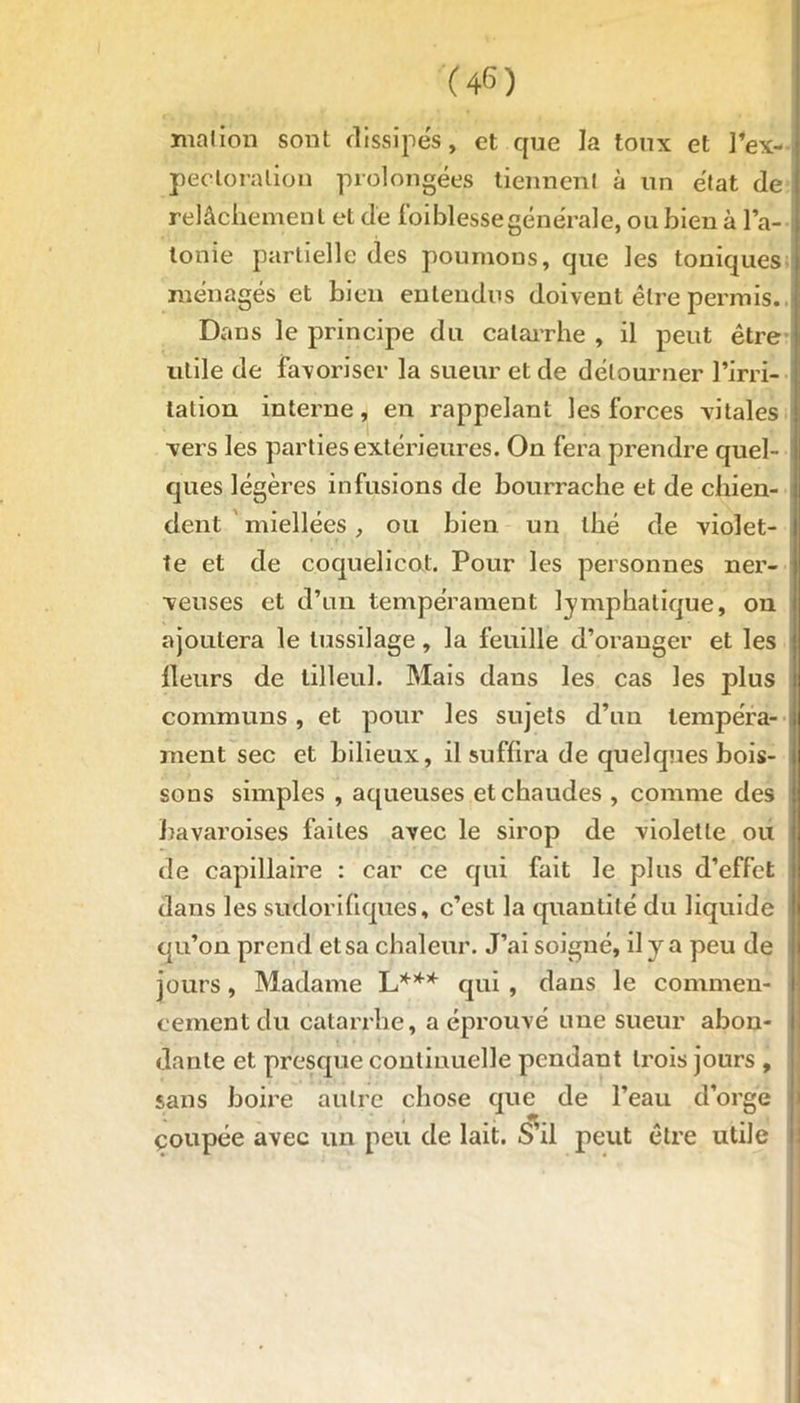 motion sont dissipés, et que la toux et l’ex- pectoration prolongées tiennent à un état de relâchement et de loi blesse générale, ou bien à l’a- tonie partielle des poumons, que les toniques ménagés et bien entendus doivent être permis. ! Dans le principe du catarrhe , il peut être utile de favoriser la sueur et de détourner l’irri- ; tation interne, en rappelant les forces vitales : vers les parties extérieures. On fera prendre quel- : ques légères infusions de bourrache et de chien- ; dent miellées, ou bien un thé de violet- I te et de coquelicot. Pour les personnes ner- j veuses et d’un tempérament lymphatique, on i ajoutera le tussilage, la feuille d’oranger et les | Heurs de tilleul. Mais dans les cas les plus communs , et pour les sujets d’un tempéra- ment sec et bilieux, il suffira de quelques bois- sons simples , aqueuses et chaudes , comme des bavaroises faites avec le sirop de violette ou de capillaire : car ce qui fait le plus d’effet dans les sudorifiques, c’est la quantité du liquide qu’on prend et sa chaleur. J’ai soigné, il y a peu de jours, Madame L*** qui , dans le commen- cement du catarrhe, a éprouvé une sueur abon- dante et presque continuelle pendant trois jours , sans boire autre chose que de l’eau d’orge çoupée avec un peu de lait. S’il peut être utile