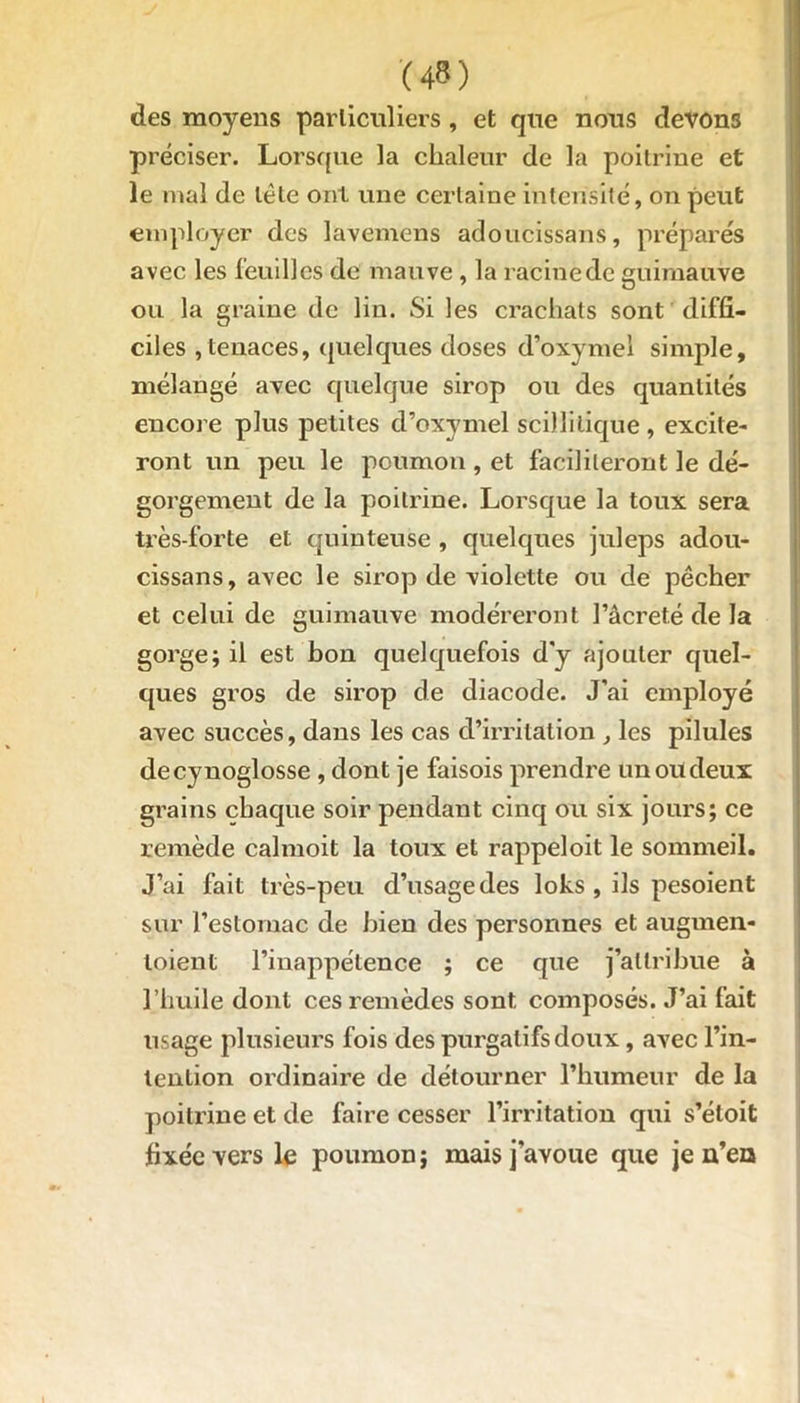 des moyens particuliers , et que nous devons préciser. Lorsque la chaleur de la poitrine et le mal de tête ont une certaine intensité, on peut employer des lavemens adoucissans, préparés avec les feuilles de mauve , la racine de guimauve ou la graine de lin. Si les crachats sont diffi- ciles ,tenaces, quelques doses d’oxymel simple, mélangé avec quelque sirop ou des quantités encore plus petites d’oxymel stillitique , excite- ront un peu le poumon , et faciliteront le dé- gorgement de la poitrine. Lorsque la toux sera très-forte et quinteuse , quelques juleps adou- cissans, avec le sirop de violette ou de pécher et celui de guimauve modéreront Pâcreté de la gorge; il est bon quelquefois d'y ajouter quel- ques gros de sirop de diacode. J’ai employé avec succès, dans les cas d’irritation , les pilules decynoglosse , dont je faisois prendre un ou deux grains chaque soir pendant cinq ou six jours; ce remède calmoit la toux et rappeloit le sommeil. J’ai fait très-peu d’usage des loks , ils pesoient sur l'estomac de bien des personnes et augrnen- loient l’inappétence ; ce que j’attribue à l’huile dont ces remèdes sont composés. J’ai fait usage plusieurs fois des purgatifs doux, avec l’in- tention ordinaire de détourner l’humeur de la poitrine et de faire cesser l’irritation qui s’éloit fixée vers le poumon ; mais j’avoue que je n’ea