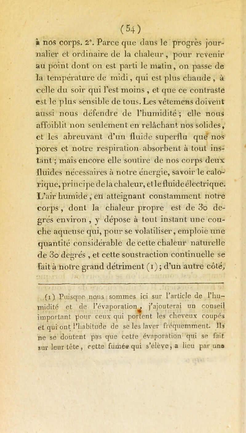 à nos corps. 28. Parce que clans le progrès jour- nalier et ordinaire de la chaleur, pour revenir au point dont on est parti le matin, on passe de la température de midi, qui est plus chaude , à celle du soir qui l’est moins , et que ce contraste est le plus sensible de tous. Les vêtemens doivent aussi nous défendre de l’humidité ; elle nous affoiblit non seulement en relâchant nos solides, et les abreuvant d’un fluide superflu que nos pores et notre respiration absorbent à tout ins- tant ; mais encore elle soutiré de nos corps deux fluides nécessaires à notre énergie, savoir le calo- rique, principe delà chaleur, et le fluideélectrique. L’air humide , en atteignant constamment notre corps , dont la chaleur propre est de 3o de- grés environ, y dépose à tout instant une cou- che aqueuse qui, pour se volatiliser, emploie une quantité considérable de cette chaleur naturelle de 3o desrés , et cette soustraction continuelle se fait à notre grand détriment (i) ; d’un autre côté. (i) Puisque nous sommes ici sur l’article de l’hu- midité et de l’évaporation^ j’ajouterai un conseil important pour ceux qui portent les cheveux coupés et qui ont l’habitude de se les laver fréquemment. Ils ne se doutent pas que cette évaporation qui se fait jur leur tête, cette fumée qui s’élève, a lieu par un»