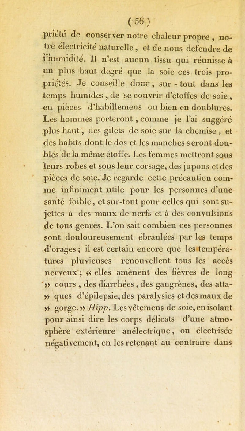 (S6) prietc de conserver notre chaleur propre , no- tie électricité naturelle, et de nous défendre de l'Humidité. II n’est aucun tissu qui réunisse à un plus haut degré que la soie ces trois pro- priétés.- Je conseille donc, sur - tout dans les temps humides , île se couvrir d’étoffes de soie, en pièces d’habillemens ou bien en doublures. Les hommes porteront, comme je l’ai suggéré plus haut, des gilets de soie sur la chemise , et des habits dont le dos et les manches seront dou- blés delà même étoffe. Les femmes mettront sous leurs robes et sous leur corsage, des jupons et des pièces de soie. Je regarde cette précaution com- me infiniment utile pour les personnes d’une santé foible, et sur-tout pour celles qui sont su- jettes à des maux de nerfs et à des convulsions de tous genres. L’on sait combien ces personnes sont douloureusement ébranlées par les temps d’orages ; il est certain encore que les tempéra- tures pluvieuses renouvellent tous les accès nerveux ; « elles amènent des fièvres de long '» cours , des diarrhées , des gangrènes, des atla- » ques d’épilepsie, des paralysies et des maux de » gorge. » Hipp. Lesvêtemens de soie, en isolant pour ainsi dire les corps délicats d’une atmo- sphère extérieure anélectrique, ou électrisée négativement, en les retenant au contraire dans