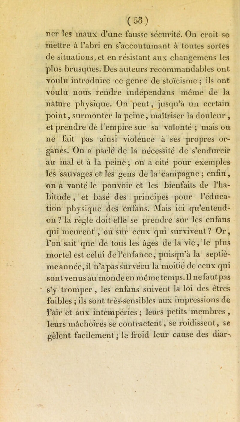 ner les maux d’une fausse sécurité. On croit se mettre à l’abri en s’accoutumant à toutes sortes de situations, et en résistant aux ckangemens les plus brusques. Des auteurs recommandables ont voulu introduire ce genre de stoïcisme ; ils ont ■voulu nous rendre indépendans même de la nature physique. On peut, jusqu’à un certain point, surmonter la peine, maîtriser la douleur , et prendre de l'empire sur sa volonté ; mais on ne fait pas ainsi violence à ses propres or- ganes. On a parlé de la nécessité de s’endurcir au mal et à la peine ; on a cité pour exemples les sauvages et les gens de la campagne ; enfin , on a vanté le pouvoir et les bienfaits de l’ha- bitude , et basé des principes pour l’éduca- tion physique des enfans. Mais ici qu’entend- on ? la règle doit-elle se prendre sur les enfans qui meurent , ou sur ceux qui survivent ? Or, l’on sait que de tous les âges de la vie, le plus mortel est celui de l’enfance, puisqu’à la septiè- meannée,il n’a pas survécu la moitié de ceux qui sont venus au monde en même temps. Il ne faut pas s’y tromper, les enfans suivent la loi des êtres foibles ; ils sont très-sensibles aux impressions de l’air et aux intempéries ; leurs petits membres , leurs mâchoires se contractent, se roidissent, se gèlent facilement ; le froid leur cause des diar->