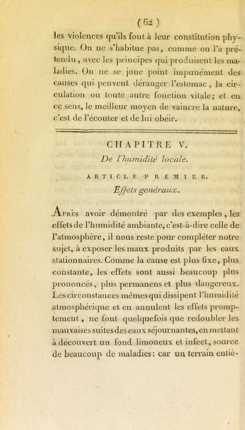 (Gi) Jes violences qu’ils font à leur constitution phy- sique. On ne s’habitue pas, comme on l’a pré- tendu , avec les principes qui produisent les ma- ladies. On ne se joue point impunément des causes qui peuvent déranger l’estomac, la cir- culation ou toute autre fonction vitale; et en ce sens, le meilleur moyen de vaincre la nature, c’est de l’écouter et de lui obéir. CHAPITRE V. De Vhumidité locale. ARTICLE PREMIER. t ■ . > . Eff ets généraux. Après avoir démontré par des exemples , les effets de l’humidité ambiante, c’est-à-dire celle de l’atmosphère, il nous reste pour compléter notre sujet, à exposer les maux produits par les eaux stationnaires. Comme la cause est plus fixe, plus constante, les effets sont aussi beaucoup plus prononcés, plus permanens et plus dangereux. Les circonstances mêmes qui dissipent l’humidité atmosphérique et en annulent les effets promp- tement , ne font quelquefois que redoubler les mauvaises suites des eaux séjournantes, en mettant à découvert un fond limoneux et infect, source de beaucoup de maladies: car un terrain enliè-