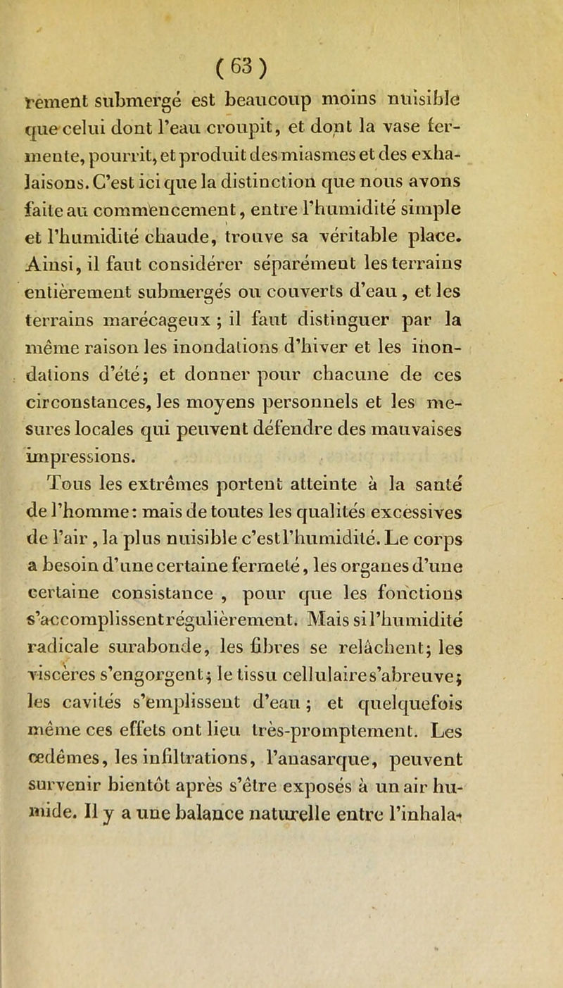 renient submergé est beaucoup moins nuisible que celui dont l’eau croupit, et dont la vase fer- mente, pourrit, et produit des miasmes et des exha- laisons. C’est ici que la distinction que nous avons faite au commencement, entre l’humidité simple et l’humidité chaude, trouve sa véritable place. Ainsi, il faut considérer séparément les terrains entièrement submergés ou couverts d’eau, et les terrains marécageux ; il faut distinguer par la même raison les inondations d’hiver et les inon- dations d’été; et donner pour chacune de ces circonstances, les moyens personnels et les me- sures locales qui peuvent défendre des mauvaises impressions. Tous les extrêmes portent atteinte à la santé de l’homme: mais de toutes les qualités excessives de l’air , la plus nuisible c’estl’humidité. Le corps a besoin d’une certaine fermeté, les organes d’une certaine consistance , pour que les fonctions s’accomplissent régulièrement. Mais si l’humidité radicale surabonde, les fibres se relâchent; les viscères s’engorgent; le tissu cellulaires’abreuve; les cavités s’emplissent d’eau ; et quelquefois même ces effets ont lieu très-promptement. Les œdèmes, les infiltrations, l’auasarque, peuvent survenir bientôt après s’être exposés à un air hu- mide. Il y a une balance naturelle entre l’inhala-