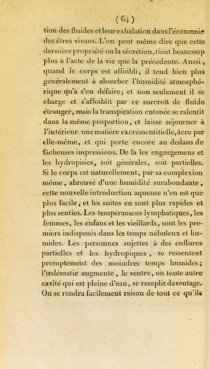 tion des fluides etleur exhalation dans l’économie des êtres vivans. L’on peut même dire que cette dernière propriété oula sécrétion, tient beaucoup plus à l’acte de la vie que la précédente. Aussi, quand le corps est affoibli, il tend bien plus généralement à absorber l'humidité atmosphé- rique qu’à s’en défaire; et non seulement il se charge et s’affoiblit par ce surcroît de fluide étranger, mais la transpiration cutanée se ralentit j dans la même proportion, et laisse séjourner à l’intérieur une matière excrémentitielle,âcre par elle-même, et qui porte encore au dedans de fâcheuses impressions. De là les engorgemens et les liydropisies, soit générales, soit partielles. Si le corps est naturellement, par sa complexion même, abreuvé d’une humidité surabondante, cette nouvelle introduction aqueuse n’en est que plus facile, et les suites en sont plus rapides et plus senties. Les tempéramens lymphatiques, les femmes, les enfans et les vieillards, sont les pre- miers indisposés dans les temps nébuleux et hu- mides. Les personnes sujettes à des enflures partielles et les hydropiques , se ressentent promptement des moindres temps humides; l’oedématie augmente , le ventre, ou toute autre cavité qui est pleine d’eau, se remplit davantage. On se rendra facilement raison de tout ce qu'ils