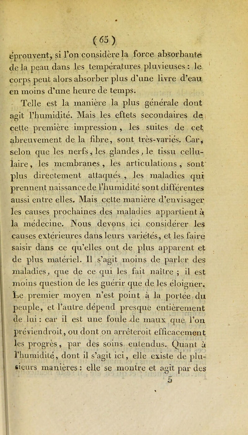 éprouvent, si l’on considère la force absorbante delà peau dans les températures pluvieuses : le corps peut alors absorber plus d’une livre d’eau en moins d’une heure de temps. Telle est la manière la plus générale dont agit l’humidité. Mais les eftets secondaires de cette première impression, les suites de cet abreuvement de la fibre, sont très-variés. Car* selon que les nerfs, les glandes, le tissu cellu- laire , les membranes , les articulations , sont' plus directement attaqués , les maladies qui prennent naissance de l’humidité sont différentes aussi entre elles. Mais celte manière d’envisager les causes prochaines des maladies appartient à la médecine. Nous devons ici considérer les causes extérieures dans leurs variétés, et les faire saisir dans ce qu’elles out de plus apparent et de plus matériel. Il s’agit moins de parler des maladies, que de ce qui les fait naître ; il est moins question de les guérir que de les éloigner. Le premier moyen n’est point à la portée du peuple, et l’autre dépend presque entièrement de lui: car il est une foule.de maux que l’on préviendroit, ou dont on arrèteroit efficacement les progrès, par des soins entendus. Quant à l’humidité, dont il s’agit ici, elle existe de plu- sieurs manières : elle se montre et agit par des 5